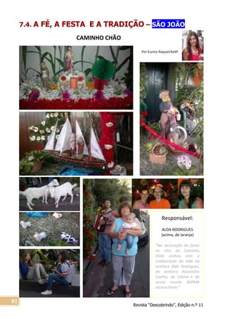 Revista “Descobrindo”, Edição n.º 11
91
Responsável:
ALDA RODRIGUES
(acima, de laranja)
“Na decoração da fonte
no sítio do Caminho
Chão contou com a
colaboração da mãe da
senhora Alda Rodrigues,
da senhora Alexandra
Coelho, da Liliana e da
aluna escola BSPMA
Jéssica Faria.”
Por Eunice Raquel/AJAP
7.4. A FÉ, A FESTA E A TRADIÇÃO – SÃO JOÃO
CAMINHO CHÃO
 