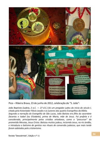 Revista “Descobrindo”, Edição n.º 11
94
Pico – Ribeira Brava, 23 de junho de 2012, celebração do “S. João”:
João Baptista (Judeia, 2 a.C. — 27 d.C.) foi um pregador judeu do início do século I,
citado pelo historiador Flávio Josefo e os autores dos quatro Evangelhos da Bíblia.
Segundo a narração do Evangelho de São Lucas, João Batista era filho do sacerdote
Zacarias e Isabel (ou Elizabete), prima de Maria, mãe de Jesus. Foi profeta e é
considerado, principalmente pelos cristãos ortodoxos, como o "precursor" do
prometido Messias, Jesus Cristo. Batizou muitos judeus, incluindo Jesus, no rio Jordão,
e introduziu o batismo de gentios nos rituais de conversão judaicos, que mais tarde
foram adotados pelo cristianismo.
 