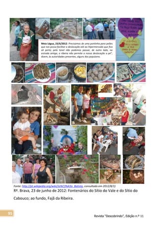 Revista “Descobrindo”, Edição n.º 11
95
Meia Légua, 23/6/2012: Precisamos de uma pontinha para peões
que nos possa facilitar a deslocação até ao Hipermercado que fica
ali perto; pelo túnel não podemos passar, de outro lado, na
estrada antiga, a ribeira não permite a nossa deslocação a pé”,
dizem, às autoridades presentes, alguns dos populares.
Fonte: http://pt.wikipedia.org/wiki/Jo%C3%A3o_Batista, consultado em 2012/8/1)
Rª. Brava, 23 de junho de 2012: Fontenários do Sítio do Vale e do Sítio do
Cabouco; ao fundo, Fajã da Ribeira.
 