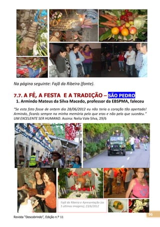 Revista “Descobrindo”, Edição n.º 11
96
Fajã da Ribeira e Apresentação (as
5 últimas imagens), 23/6/2012
Na página seguinte: Fajã da Ribeira (fonte).
7.7. A FÉ, A FESTA E A TRADIÇÃO – SÃO PEDRO
1. Armindo Mateus da Silva Macedo, professor da EBSPMA, faleceu
“Se esta foto fosse de ontem dia 28/06/2012 eu não teria o coração tão apertado!
Armindo, ficarás sempre na minha memória pelo que eras e não pelo que sucedeu.”
UM EXCELENTE SER HUMANO. Assina: Nelia Vale Silva, 29/6
 