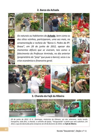 Revista “Descobrindo”, Edição n.º 11
97
28 de junho de 2012: O Sr. Domingos, motorista da Câmara, um dos veteranos, nesta tarefa,
transporta, todo feliz, a charola, a caminho da Igreja, “inaugurando” a ponte que veio substituir, em
2012, a que foi destruída pelos temporais de 20 de fevereiro de 2010, na Fajã da Ribeira.
2. Barco da Achada
3. Charola da Fajã da Ribeira
Os naturais ou habitantes da Achada, bem como os
dos sítios vizinhos, participaram, uma vez mais, na
ornamentação e recheio do “Barco S. Pedro da Rª.
Brava”, em 28 de junho de 2012, apesar dos
momentos difíceis que se viveram, tais como: o
falecimento do Professor Armindo, no dia anterior
(proprietário do “jeep” que puxa o barco), seca e ou
crise económica e financeira geral.
 