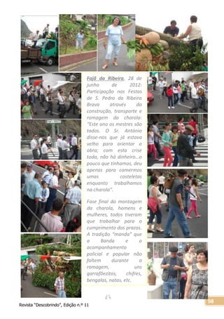 Revista “Descobrindo”, Edição n.º 11
98
Fajã da Ribeira, 28 de
junho de 2012:
Participação nas Festas
de S. Pedro da Ribeira
Brava através da
construção, transporte e
romagem da charola:
“Este ano os mestres são
todos. O Sr. António
disse-nos que já estava
velho para orientar a
obra; com esta crise
toda, não há dinheiro…o
pouco que tínhamos, deu
apenas para comermos
umas costeletas
enquanto trabalhamos
na charola”.
Fase final da montagem
da charola, homens e
mulheres, todos tiveram
que trabalhar para o
cumprimento dos prazos.
A tradição “manda” que
a Banda e o
acompanhamento
policial e popular não
faltem durante a
romagem, uns
garrafõezitos, chifres,
bengalas, notas, etc.
 