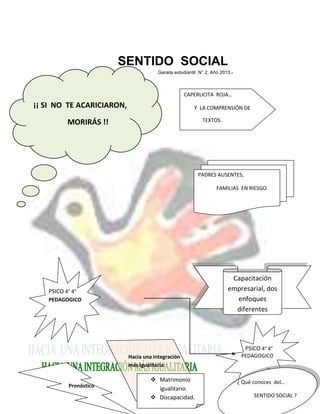 SENTIDO SOCIAL
Gaceta estudiantil N° 2. Año 2013.-
SI
PSICO 4° 4°
PEDAGOGICO
PSICO 4° 4°
PEDAGOGICO
Capacitación
empresarial, dos
enfoques
diferentes
¡¡ SI NO TE ACARICIARON,
MORIRÁS !!
Pronóstico
PADRES AUSENTES,
FAMILIAS EN RIESGO.
Hacia una integración
más igualitaria:
CAPERUCITA ROJA…
Y LA COMPRENSIÓN DE
TEXTOS.
 Matrimonio
igualitario.
 Discapacidad.
¿ Qué conoces del…
SENTIDO SOCIAL ?
 