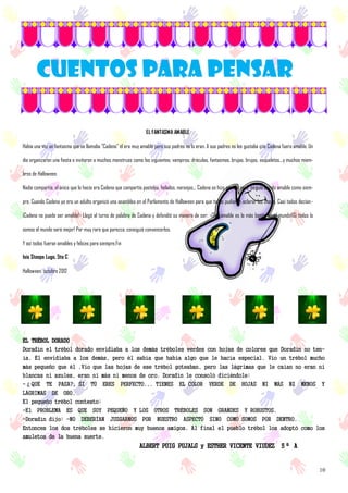 10
CUENTOS PARA PENSAR
EL FANTASMA AMABLE
Había una vez un fantasma que se llamaba "Cadena" él era muy amable pero sus padres no lo eran. A sus padres no les gustaba que Cadena fuera amable. Un
día organizaron una fiesta e invitaron a muchos monstruos como los siguientes: vampiros, dráculas, fantasmas, brujas, brujos, esqueletos...y muchos miem-
bros de Halloween.
Nadie compartía, el único que lo hacía era Cadena que compartía pasteles, helados, naranjas... Cadena se hizo grande pero seguía siendo amable como siem-
pre. Cuando Cadena ya era un adulto organizó una asamblea en el Parlamento de Halloween para que todos pudieran aclarar las cosas. Casi todos decían:-
¡Cadena no puede ser amable!- Llegó el turno de palabra de Cadena y defendió su manera de ser: -¡Ser amable es lo más bonito en el mundo!¡Si todos lo
somos el mundo será mejor! Por muy rara que parezca, consiguió convencerlos.
Y así todos fueron amables y felices para siempre.Fin
Isis Stoops Lugo, 5to C
Halloween, octubre 2012
EL TRÉBOL DORADO
Doradín el trébol dorado envidiaba a los demás tréboles verdes con hojas de colores que Doradín no ten-
ía. Él envidiaba a los demás, pero él sabía que había algo que le hacía especial. Vio un trébol mucho
más pequeño que él .Vio que las hojas de ese trébol goteaban, pero las lágrimas que le caían no eran ni
blancas ni azules, eran ni más ni menos de oro. Doradín le consoló dicíéndole:
-¿QUÉ TE PASA?, SI TÚ ERES PERFECTO... TIENES EL COLOR VERDE DE HOJAS NI MÁS NI MENOS Y
LÁGRIMAS DE ORO.
El pequeño trébol contesto:
-El PROBLEMA ES QUE SOY PEQUEÑO Y LOS OTROS TRÉBOLES SON GRANDES Y ROBUSTOS.
-Doradín dijo: -NO DEBERÍAN JUZGARNOS POR NUESTRO ASPECTO SINO COMO SOMOS POR DENTRO.
Entonces los dos tréboles se hicieron muy buenos amigos. Al final el pueblo trébol los adoptó como los
amuletos de la buena suerte.
ALBERT PUIG PUJALS y ESTHER VICENTE VIUDEZ 5º A
 