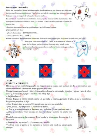 11
LOS DIENTES Y SUS DAÑOS
Había una vez una boca donde habitaban muchos dientes todos eran muy blancos pero había uno
que era amarillo con un puntito negro. Toda la boca se reía de él excepto una que tenía una bacteria.
Cada uno vivía en una parte de la boca, los dos eran muelas.
La que tenía la bacteria le ayudó muchísimo, poco a poco las dos se ayudaban mutuamente e iban
consiguiendo su objetivo, quitarse la caries y la bacteria. Un día a esa boca la llevaron al dentista, el
dentista dijo:
- Esa boca tiene caries y bacterias, venid mañana a las 16:00 para el empaste.
(AL CABO DE UN DÍA)
- ¡Hola! ¡ Buenos días! - DIJO EL DENTISTA.
- AUUUUU!!!!!!!! -DIJO LA BOCA.
Cuando salieron del dentista todos los dientes eran tan blancos como el papel, pero al que tanto se reía le salió ¡una caries!
- ¿ A que no te gusta que se rían de ti?. Pues si no te gusta que te lo hagan no lo
hagas tú a los demás, por favor - dijo el diente que antes tenía la caries.
Acabaron siendo amigos y aprendieron una buena lección: no juzgar por fuera
sino juzgar por tu interior
JULIA
PERRITO Y PERRAZOS
Había una vez un perrito tan pequeño, tan pequeño que se parecía a un hámster. Un día se encontró en una
ciudad abandonada con muchos perros gigantes alrededor.
Uno de los perrazos le miró y dijo: -¡Mirad, chicos, lo que he encontrado! Los otros vinieron y uno de ellos
dijo: -¡Un banquete, ja ja ja! - Después vino otro y dijo:
- ¡Dejádmelo a mí!
Un rato después, el perrito intentó escapar sin que nadie se enterase, pero uno de ellos, al que le encantaban
los perritos pequeños, le dijo:
-¡Vete de aquí, si no te comerán! Es que piensan que eres una salchicha.
-¡Pero, es que... no tengo casa!- Le contestó el perrito.
Al final le permitieron quedarse. Pero con una condición: Ellos se podían reír de él.
A él no le importaba. Tener una casa era más importante y siempre era amable con
ellos.
Un día los perrazos se dieron cuenta de su bondad y se cansaron de reírse de él y
le dijeron:
- ¿Podemos ser tus amigos?... ¡Es que eres muy amable!
Y así fue como el perrito y los perrazos se hicieron una banda de amigos para
siempre.
 