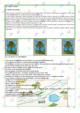12
EL LAGARTO Y EL COCODRILO
Érase una vez un lagarto que era muy miedica y los otros lagartos se burlaban de él.
-¡Ja, ja, ja! eres un miedica- Le decían continuamente sus compañeros.
-No me importa, al menos no soy un grosero como vosotros- Pero, por dentro, se sentía mal porque nadie jugaba con él.
Un día él estaba sentado en el río, triste, muy, muy triste.
De repente, salió un cocodrilo enorme, mucho más grande que él.
-Por favor, no me hagas daño-dijo el lagarto.
Pero, parecía que el cocodrilo estaba más asustado que él.
El cocodrilo asustado dijo: - ¡Tranquilo, tranquilo! no te voy a hacer nada.
-¿Seguro... seguro que no me vas a hacer nada? - Dijo el lagarto muy asustado.
-Tranquilo, soy inofensivo, me han dicho que tienes mucho miedo a las cosas- Le contestó el cocodrilo.
-Eso es mentira, yo soy el que tengo menos miedo. -Ah sí, mira una hormiga.
-Ahhhh!!!!!!!!!!!!!!!!!!!!!!!!!!!!!!!!!!!!!!!
-¿Y tú decías que no tenías miedo?
-Bueno... -dijo el lagarto.
-Yo también soy el que tiene más miedo de mi manada.
-Pero, tú eres muy grande.
-Pero, no puedes juzgarnos por lo que aparentamos. -Es verdad lo siento. ¿Podemos ser amigos? -¡¡¡Claro!!! Pero con
una condición. -¿Cuál?
-Que siempre estemos juntos - Dijo el cocodrilo.
-Tranquilo -dijo el cocodrilo, a mí no me gustan los lagartos.
TODOS FUERON FELICES Y NO COMIERON LAGARTOS
ÁLVARO Y LLOREN
EL MONO VOLADOR
Había una vez un grupo de monos que eran muy desgraciados. Pero había un mono que no se parecía a ellos. Esos
monos lo maltrataban, lo tiraban al barro, le tiraban basura, etc.
Un día el mono maltratado, estaba manchado de cosas que le habían tirado, se encontró a un pájaro que no volaba,
porque cuando volaba más bajo que los demás, los otros se reían de él y por eso había decidido no volar. El mono y el
pájaro se hicieron amigos, se ayudaban entre ellos y no se insultaban, jugaban juntos, etc. El mono también ayudaba
al pájaro a volar. Pasaron cinco años y el pájaro volaba de maravilla. Un día los monos se volvieron a burlar de él, y el
pájaro no lo consintió, lo cogió por detrás y empezaron a volar.
Volaba por toda la jungla y todos los monos y los pájaros de la selva les tenían envidia. Los pájaros por ser tan fuerte
que podía llevar a un mono, y los monos de que pudiese volar un mono.
Entonces ya no se volvieron a burlar de ellos dos y demostraron que con ayuda y amistad se podían superar muchos
obstáculos.
 