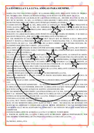 13
LA ESTRELLA Y LA LUNA: AMIGAS PARA SIEMPRE.
HABÍA UNA VEZ UNA ESTRELLA QUE SE LLAMABA BRILLANTE. BRILLANTE TENÍA UN PROBLE-
MA: NO BRILLABA. TODAS LAS DEMÁS ESTRELLAS SE REÍAN Y SE BURLABAN DE ELLA.
UN DÍA, CANSADA DE LAS BURLAS DE LAS OTRAS ESTRELLAS, , DECIDIÓ, IR A VER AL SOL, EL
REY DE SU MUNDO. EL SOL, LA ESTRELLA MÁS GRANDE Y BRILLANTE, CONOCÍA TODOS LOS
SECRETOS PARA BRILLAR Y BRILLANTE PENSÓ QUE PODRÍA AYUDARLA.
CUANDO ESTUVO FRENTE AL SOL, BRILLANTE LE EXPLICÓ SU PROBLEMA Y LE PREGUNTÓ SI
TENÍA ALGUNA SOLUCIÓN. EL SOL, SIN EMBARGO, EMPEZÓ A REÍRSE Y A BURLARSE DE ELLA
TAMBIÉN. ERA DEMASIADO ORGULLOSO. BRILLANTE, DEPRIMIDA, SE MARCHÓ Y SE SENTÓ EN
UNA GRAN ROCA PLATEADA.
DURANTE UN LARGO RATO BRILLANTE PENSÓ EN LO QUE LE HABÍA OCURRIDO...Y SE HIZO LA
SIGUIENTE PREGUNTA; ¿POR QUÉ ME LLAMO BRILLANTE SI NO BRILLO?
EN ESE MOMENTO SE ESCUCHÓ UNA VOZ MUY DULCE QUE SE DIRIGÍA A ELLA. BRILLANTE
BUSCÓ Y BUSCÓ LA PROCEDENCIA DE ESA DULCE Y MARAVILLOSA VOZ...Y, FINALMENTE, SE
DIO CUENTA DE QUE LA VOZ PROVENÍA DE LA ROCA SOBRE LA QUE ESTABA SENTADA. RE-
FLEXIONÓ UNOS MINUTOS Y GRITÓ: - ¡ES LA LUNA!
BRILLANTE AVERGONZADA SE DISCULPÓ POR SENTARSE SOBRE ELLA. LA LUNA, MUY SIMPÁTI-
CA LE DIJO QUE NO PASABA NADA V MIENTRAS LA MIRABA, COMPRENDIÓ QUE ALGO PREOCU-
PABA A LA TRISTE ESTRELLA.
LA LUNA, TÍMIDAMENTE, LE PREGUNTÓ QUÉ LE OCURRÍA. BRILLANTE, LE EXPLICÓ SU HISTO-
RIA. LA LUNA SONRIÓ COMPRENSIVA. ELLA TAMBIÉN HABÍA PASADO POR UNA SITUACIÓN SE-
MEJANTE Y ASÍ SE LO EXPLICÓ A BRILLANTE. BRILLANTE, SORPRENDIDA, LE PREGUNTÓ CÓMO
HABÍA RESUELTO EL PROBLEMA Y SI SABÍA CÓMO SOLUCIONARLO. LA LUNA, SONRIENTE, LE
DIJO QUE SÍ. LO ÚNICO QUE TENÍA QUE HACER ERA CONSEGUIR UN RAYO DE SOL. LOS RAYOS
DEL SOL BRILLAN TODO EL DÍA Y SON FÁCILES DE CONSEGUIR.
SIGUIENDO UNAS SENCILLAS INSTRUCCIONES DE LA LUNA, BRILLANTE CONSIGUIÓ UNOS DES-
LUMBRANTES RAYOS EN POCOS MINUTOS.
- AHORA TIENES QUE COMERTE LOS RAYOS - LE RECOMENDÓ LA LUNA.
BRILLANTE OBEDECIÓ Y SE LOS COMIÓ. EN POCOS SEGUNDOS BRILLABA COMO NUNCA SE
HUBIERA IMAGINADO.
BRILLANTE FELIZ LE DIJO: AHORA TODOS ME LLAMARÁN BRILLANTE PORQUE REALMENTE BRI-
LLO.
LA LUNA LE CONTESTÓ SONRIENDO: - TU NOMBRE, BRILLANTE, NO TIENE NADA QUE VER CON
EL BRILLO DE TU LUZ EXTERIOR, SINO CON LA BRILLANTE LUZ QUE TIENES EN TU INTERIOR Y
QUE NUNCA SE APAGARÁ AUNQUE SE AGOTEN LOS RAYOS DEL SOL.
EN ESE MOMENTO APARECIERON LAS OTRAS ESTRELLAS Y EL SOL, ESTABAN MUY SORPRENDI-
DOS Y LE DIJERON: - EH, BRILLANTE, PERO SI YA BRILLAS VEN A JUGAR CON NOSOTRAS. LAS
ESTRELLAS NO QUISIERON JUGAR CON LA LUNA PORQUE LA LUNA NO TENÍA LUZ PROPIA, NE-
CESITABA LA LUZ DEL SOL PARA BRILLAR.
LA LUNA. MUY TRISTE CERRÓ LOS OJOS PARA NO VER A ESAS ESTRELLAS TAN DESAGRADA-
BLES. EN ESE MOMENTO BRILLANTE ALZÓ LA VOZ Y DIJO: - NO GRACIAS, ME QUEDARÉ CON
QUIEN ME HA AYUDADO Y CONSOLADO A PESAR DE SER DIFERENTE Y NO TAN BONITA COMO
LAS DEMÁS. ELLA ME HA ACEPTADO TAL COMO ERA Y HA VISTO EN MÍ LO QUE NADIE MÁS HA
SABIDO VER.
ENTONCES BRILLANTE SE ACERCÓ A LA LUNA V LE DIO UN FUERTE BESO.
A PARTIR DE AQUEL DÍA, LA LUNA Y BRILLANTE SE HICIERON AMIGAS INSEPARABLES. POR
ESO, SIEMPRE VEMOS BRILLAR UNA PEQUEÑA ESTRELLA CERCA DE LA LUNA.
Por NICOLE, ANNA y EVA
 