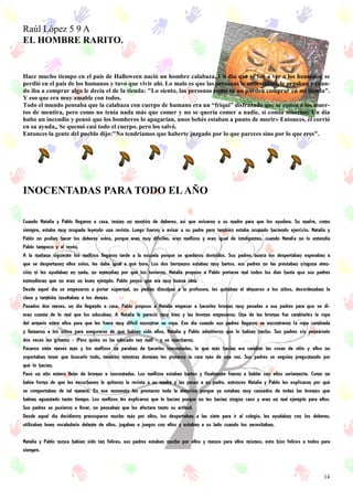 14
Raúl López 5 9 A
EL HOMBRE RARITO.
Hace mucho tiempo en el país de Halloween nació un hombre calabaza. Un día que se fue a ver a los humanos, se
perdió en el país de los humanos y tuvo que vivir ahí. Lo malo es que las personas le molestaban, le pegaban y cuan-
do iba a comprar algo le decía el de la tienda: "Lo siento, las personas como tú no pueden comprar en mi tienda".
Y eso que era muy amable con todos.
Todo el mundo pensaba que la calabaza con cuerpo de humano era un “friqui” disfrazado que se comía a los muer-
tos de mentira, pero como no tenía nada más que comer y no se quería comer a nadie, sí comía muertos. Un día
hubo un incendio y pensó que los bomberos lo apagarían, unos bebés estaban a punto de morir» Entonces, él corrió
en su ayuda„ Se quemó casi todo el cuerpo, pero los salvó.
Entonces la gente del pueblo dijo:"No tendríamos que haberte juzgado por lo que pareces sino por lo que eres".
INOCENTADAS PARA TODO ELAÑO
Cuando Natalia y Pablo llegaron a casa, tenían un montón de deberes, así que avisaron a su madre para que los ayudara. Su madre, como
siempre, estaba muy ocupada leyendo una revista. Luego fueron a avisar a su padre pero también estaba ocupado haciendo ejercicio. Natalia y
Pablo no podían hacer los deberes solos, porque eran muy difíciles, eran mellizos y eran igual de inteligentes, cuando Natalia no lo entendía
Pablo tampoco y al revés.
A la mañana siguiente los mellizos llegaron tarde a la escuela porque se quedaron dormidos. Sus padres nunca los despertaban esperaban a
que se despertasen ellos solos, les daba igual a qué hora. Los dos hermanos estaban muy hartos, sus padres no les prestaban ninguna aten-
ción ni les ayudaban en nada, no entendían por qué los tuvieron. Natalia propuso a Pablo portarse mal todos los días hasta que sus padres
entendieran que no eran un buen ejemplo. Pablo pensó que era muy buena idea.
Desde aquel día se empezaron a portar súpermal, no pedían disculpas a la profesora, les quitaban el almuerzo a los niños, desordenaban la
clase y también insultaban a los demás.
Pasados dos meses, un día llegando a casa, Pablo propuso a Natalia empezar a hacerles bromas muy pesadas a sus padres para que se di-
eran cuenta de lo mal que los educaban. A Natalia le pareció muy bien y las bromas empezaron. Una de las bromas fue cambiarles la ropa
del armario entre ellos para que les fuera muy difícil encontrar su ropa. Ese día cuando sus padres llegaron se encontraron la ropa cambiada
y llamaron a los niños para asegurarse de que habían sido ellos, Natalia y Pablo admitieron que lo habían hecho. Sus padres sin pensárselo
dos veces les gritaron - ¡Pero quién os ha educado tan mal! - y se marcharon.
Pasaron siete meses más y los mellizos no paraban de hacerles inocentadas, lo que más hacían era cambiar las cosas de sitio y ellos no
soportaban tener que buscarlo todo, también mientras dormían les pintaron la cara más de una vez. Sus padres se seguían preguntando por
qué lo hacían.
Pasó un año entero lleno de bromas e inocentadas. Los mellizos estaban hartos y finalmente fueron a hablar con ellos seriamente. Como no
había forma de que les escuchasen le quitaron la revista a su madre y las pesas a su padre, entonces Natalia y Pablo les explicaron por qué
se comportaban de tal manera. En ese momento les prestaron toda la atención porque ya estaban muy cansados de todas las bromas que
habían aguantado tanto tiempo. Los mellizos les explicaron que lo hacían porque no les hacían ningún caso y eran un mal ejemplo para ellos.
Sus padres se pusieron a llorar, no pensaban que les afectara tanto su actitud.
Desde aquel día decidieron preocuparse mucho más por ellos, los despertaban a las siete para ir al colegio, les ayudaban con los deberes,
utilizaban buen vocabulario delante de ellos, jugaban a juegos con ellos y estaban a su lado cuando los necesitaban.
Natalia y Pablo nunca habían sido tan felices, sus padres estaban mucho por ellos y menos para ellos mismos, esto hizo felices a todos para
siempre.
 