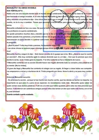 15
MANUELITO Y SU AMIGO INVISIBLE
EVA TÓRTOLA 6º A
Había una vez una escuela donde todo el mundo estaba celebrando la Navidad. En la clase de 5o A esta-
ban haciendo el amigo invisible. A un niño llamado Manuelito le tocó hacer un regalo a una chica, y en voz
alta y mirando a la profesora dijo:- Una chica ¡Qué asco! voy a vomitar. Y la profesora seria contestó:- Ma-
nuelito, no te la voy a cambiar. Tienes que aprender a hacer cosas para todos tus compañeros, no hay
peros.
Manuelito enfadado se fue a su casa. No quería hacer cosas para chicas!!! Sus amigos se burlarían de él,
y su profesora no quería cambiárselo.
Se quedó pensativo muchos días y decidió que no le iba a hacer ningún regalo a su amiga invisible. Ya
habían pasado tres semanas y el próximo viernes era el gran día, pero a él le daba igual. Manuelito para
desconectar un poco decidió ir a patinar sobre hielo. Mientras patinaba se encontró a una niña llorando y
le pregunto:
- ¿Qué te pasa? Y ella muy triste y penosa, lloriqueando respondió:
- Las otras chicas no quieren jugar conmigo porque dicen que soy fea. Y gritó: ¡No me mires soy un mons-
truo!
Manuelito fuerte y seguro le dijo: - Solo tienen envidia de lo guapa que eres. Mira, ¿Quieres que te cuente
un secreto?-. Ella muy contenta agitó la cabeza diciendo que sí y el dijo: - Con que tú pienses que eres
bonita lo serás, no te rindas gana tu respeto. Y la niña contenta se fue a intentarlo de nuevo.
Y Manuelito contento con su acción decidió hacer ese regalo abriendo todo su corazón y dos palabras en
su mente: [No te rindas].
El gran día llegó y Manuelito fue contento al colegio con su regalo. Al llegar a clase todos sus compañe-
ros empezaron a reírse y a burlarse de él. Triste preguntó por Anna. Anna lo abrió y se puso muy conten-
ta.
Entonces Manuelito escuchó:
- Es preciosa tu acción, porque la has hecho con mucho cariño, que los demás se burlen no importa. Lo
importante es que para ti y para mi es especial, no necesitamos nada más-. Manuelito quiso saber de
quién venían esas dulces palabras. Y allí vio a la niña que había ayudado, pero esta vez más preciosa que
nunca. Y decidieron ser auténticos amigos porque ellos dos tenían un don que nadie más tenía y era el de
la ¡real amistad!
Cuento contado cuento acabado.
 