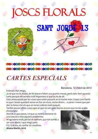 16
JOSCS FLORALS
SANT JORDI 13
Barcelona, 12 d'abril de 2013
Estimats Reis Mags,
Ja sé que no és Nadal, de fet encara falten uns quants mesos, però estic fent aquesta
carta perquè em sembla molt important el que us he de dir.
Estic preocupada per les coses que estén passant en el nostre món. Coses com famíli-
es que s'estan quedant sense un lloc on viure, sense diners... o pares i mares que per-
den la feina o bé els que en tenen cobren molt poquet.
També passen altres coses que sé que no son gaire bones encara que no les acabo
d'entendre.
Això és el que passa, i el que us voldria demanar és
una solució a tots aquests problemes.
M'agradaria molt, pel bé de tothom, que tot tornés a
ser com abans I que ningú patís.
P.S. Gràcies, sé confiar en vosaltres.
Aitana Martin, 6è A
CARTES ESPECIALS
 