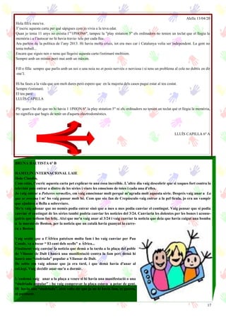 17
Alella 13/04/20
Hola fìll/a meu/va.
T’escric aquesta carta per què sàpigues com jo vivia a la teva edat.
Quan jo tenia 11 anys no existia I’"1PHON6", tampoc la "play ststation 5" els ordinadors no tenien un teclat que et llegia la
memòria i a l’autocar no hi havia travia- tele per cada lloc.
Ara parlem de la política de l’any 2013. Hi havia molta crisis, tot era mes car i Catalunya volia ser independent. La gent no
tenia treball...
Encara que siguis nen o nena qui llegeixi aquesta carta t'estimaré moltísim.
Sempre amb un mínim però mai amb un màxim.
Fill o filla: sempre que parlis amb un noi o una noia no et posis nerviós o nerviosa i si tens un problema al cole no dubtis en dir
-me’l.
Hi ha fases a la vida que son molt dures però espero que en la majoria dels casos pugui estar al teu costat.
Sempre t'estimaré.
El teu pare:
LLUÍS CAPILLA
PS: quan t’he dit que no hi havia 1 1PHON 6" la play ststation 5" ni els ordinadors no tenien un teclat què et llegia la memòria,
no significa que hagis de tenir un d'aquets electrodomèstics.
LLUÍS CAPILLA 6º A
BRUNA BAUTISTA 6º B
HAMELIN INTERNACIONAL LAIE
Hola Claudia,
Com estàs, t’escric aquesta carta pet explicar-te una cosa increïble. L’altre dia vaig descobrir que si xoques fort contra la
televisió pots entrar a dintre de les sèries i viure les emocions de totes i cada una d'elles.
Jo vaig entrar a Polseres vermelles, em vaig emocionar molt perquè m’agrada molt aquesta sèrie. Després vaig anar a La
que se avecina i m’ ho vaig passar molt bé. Com que sóc fan de Crepúsculo vaig entrar a la pel·lícula, jo era un vampir
que ajudava a Bella a sobreviure.
Me'n vaig adonar que no només podia entrar sinó que a mes a mes podia canviar el contingut. Vaig pensar que si podia
canviar el contingut de les sèries també podria canviar les noticies del 3/24. Canviaria les dolentes per les bones i aconse-
guiria que tothom fos feliç. Així que me'n vaig anar al 3/24 i vaig canviar la noticia que deia que havia caigut una bomba
a la marató de Boston, per la noticia que un català havia guanyat la carre-
ra a Boston.
Vaig sentir que a l’Àfrica pateixen molta fam i ho vaig canviar per Pau
Casals, va a tocar “ El cant dels ocells" a África...
Finalment vaig canviar la noticia que demà a la tarda a la plaça del poble
de Vilassar de Dalt i haurà una manifestació contra la fam per: demà hi
haurà una “sindriada” popular a Vilassar de Dalt.
De sobte em vaig adonar que ja era tard, i que demà havia d'anar al
col.legi. Vaig decidir anar-me'n a dormir.
L’endemà vaig anar a la plaça a veure si hi havia una manifestació o una
“sindriada popular” : ho vaig comprovar la plaça estava a petar de gent.
Hi havia una “sindriada”, això volia dir que ja no hi havia fam, ni guerra,
ni patiment.
 