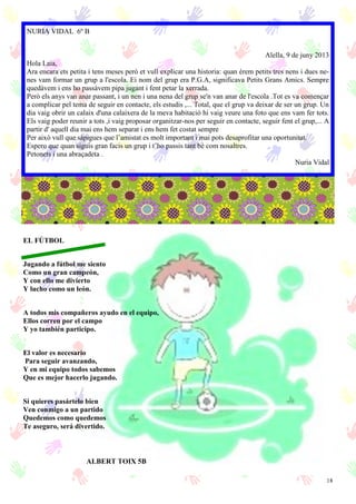 18
NURIA VIDAL 6º B
Alella, 9 de juny 2013
Hola Laia,
Ara encara ets petita i tens meses però et vull explicar una historia: quan érem petits tres nens i dues ne-
nes vam formar un grup a l'escola. Ei nom del grup era P.G.A, significava Petits Grans Amics. Sempre
quedàvem i ens ho passàvem pipa jugant i fent petar la xerrada.
Però els anys van anar passant, i un nen i una nena del grup se'n van anar de l'escola .Tot es va començar
a complicar pel tema de seguir en contacte, els estudis ,... Total, que el grup va deixar de ser un grup. Un
dia vaig obrir un calaix d'una calaixera de la meva habitació hi vaig veure una foto que ens vam fer tots.
Els vaig poder reunir a tots ,i vaig proposar organitzar-nos per seguir en contacte, seguir fent el grup,... A
partir d' aquell dia mai ens hem separat i ens hem fet costat sempre
Per això vull que sàpigues que l’amistat es molt important i mai pots desaprofitar una oportunitat.
Espero que quan siguis gran facis un grup i t’ho passis tant bé com nosaltres.
Petonets i una abraçadeta .
Nuria Vidal
ALBERT TOIX 5B
EL FÚTBOL
Jugando a fútbol me siento
Como un gran campeón,
Y con ello me divierto
Y lucho como un león.
A todos mis compañeros ayudo en el equipo,
Ellos corren por el campo
Y yo también participo.
El valor es necesario
Para seguir avanzando,
Y en mi equipo todos sabemos
Que es mejor hacerlo jugando.
Si quieres pasártelo bien
Ven conmigo a un partido
Quedemos como quedemos
Te aseguro, será divertido.
 