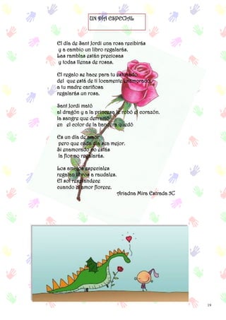 19
UN DÍA ESPECIAL
El día de Sant Jordi una rosa recibirás
y a cambio un libro regalarás.
Las ramblas están preciosas
y todas llenas de rosas.
El regalo se hace para tu estimado
del que está de ti locamente enamorado.
a tu madre cariñosa
regalarás un rosa.
Sant Jordi mató
al dragón y a la princesa le robó el corazón.
la sangre que derramó
en el color de la bandera quedó
Es un día de amor
pero que cada día sea mejor.
Si enamorado no estás
la flor no regalarás.
Los amigos especiales
regalan libros a raudales.
El sol resplandece
cuando el amor florece.
Ariadna Mira Estrada 5C
 