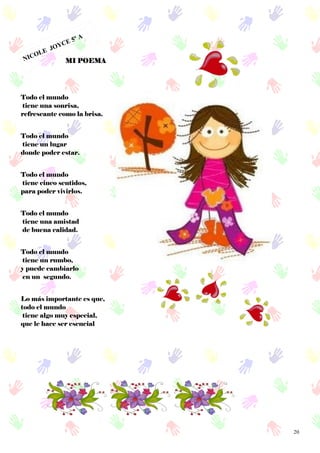 20
NICOLE JOYCE 5º A
MI POEMA
Todo el mundo
tiene una sonrisa,
refrescante como la brisa.
Todo el mundo
tiene un lugar
donde poder estar.
Todo el mundo
tiene cinco sentidos,
para poder vivirlos.
Todo el mundo
tiene una amistad
de buena calidad.
Todo el mundo
tiene un rumbo,
y puede cambiarlo
en un segundo.
Lo más importante es que,
todo el mundo
tiene algo muy especial,
que le hace ser esencial
 