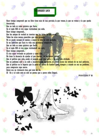 21
VISIONARIO LOCO
Hace tiempo comprendí que un libro tiene más de una portada; la que vemos, la que no vemos y la que queda
descartada.
Que no todo es como quisiera que fuera,
En el siglo XXI el rico sigue vistiéndose con seda.
Hace tiempo comprendí...
Que los amigos de verdad se cuentan con los dedos de una mano,
Todos los otros menos conocidos que irán pasando.
No se puede escoger el camino a seguir, la vida no está pautada.
Es un laberinto que hará tu vida una existencia complicada.
Que no todo es como quisiera que fuera,
En el siglo XXI el rico sigue vistiéndose con seda.
Hace tiempo comprendí...
El rico sigue viviendo en palacete y como dios.
No tiene la decencia de ayudar al que duerme en un mísero cartón.
Que el político que roba, acude al juzgado, paga una multa y ya está todo olvidado.
Que no podemos salir a la calle a manifestarnos sin miedo, un policía acata las órdenes de un mal gobierno.
Que al político no le importa que la gente se muera de hambre fuera, siempre y cuando no sea un problema
para comprarse ropa nueva.
Quizá sea un visionario loco, qué más me da.
Al fin y al cabo esto es solo un poema que a pocos oídos llegará.
POSTER 5º B
 