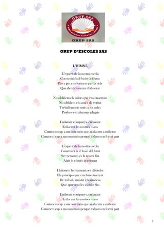 2
L’HIMNE
L’esperit de la nostra escola
Construirà la il·lusió del futur
Pas a pas ens formem per la vida
Que demà haurem d’afrontar
No oblidem els valors que ens ensenyen
No oblidem els amics de veritat
Treballem tots units a les aules
Professors i alumnes plegats
Endavant companys, endavant
Enllacem les nostres mans
Caminem cap a un nou món que ajudarem a millorar
Caminem cap a un nou món perquè tothom en formi part
L’esperit de la nostra escola
Construirà la il·lusió del futur
Ser persones és la nostra fita
Això és el més important
Lluitarem fermament per difondre
Els principis que ens han ensenyat
De treball, amistat i honradesa
Que aprenem les escoles Sas
Endavant companys, endavant
Enllacem les nostres mans
Caminem cap a un nou món que ajudarem a millorar
Caminem cap a un nou món perquè tothom en formi part
GRUP D’ESCOLES SAS
 