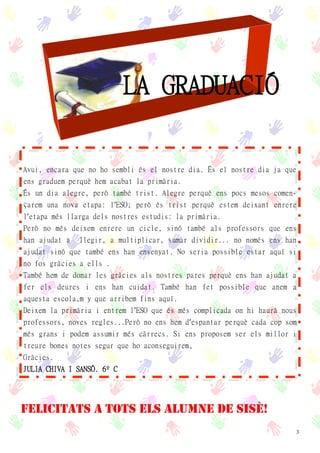 3
LA GRADUACIÓ
Avui, encara que no ho sembli és el nostre dia. És el nostre dia ja que
ens graduem perquè hem acabat la primària.
És un dia alegre, però també trist. Alegre perquè ens pocs mesos comen-
çarem una nova etapa: l’ESO; però és trist perquè estem deixant enrere
l’etapa més llarga dels nostres estudis: la primària.
Però no més deixem enrere un cicle, sinó també als professors que ens
han ajudat a llegir, a multiplicar, sumar dividir... no només ens han
ajudat sinó que també ens han ensenyat. No seria possible estar aquí si
no fos gràcies a ells .
També hem de donar les gràcies als nostres pares perquè ens han ajudat a
fer els deures i ens han cuidat. També han fet possible que anem a
aquesta escola,m y que arribem fins aquí.
Deixem la primària i entrem l’ESO que és més complicada on hi haurà nous
professors, noves regles...Però no ens hem d’espantar perquè cada cop som
més grans i podem assumir més càrrecs. Si ens proposem ser els millor i
treure bones notes segur que ho aconseguirem,
Gràcies.
JULIA CHIVA I SANSÓ. 6º C
FELICITATS A TOTS ELS ALUMNE DE SISÈ!
 