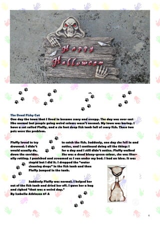 4
The Dead Fishy Cat
One day the town that I lived in became scary and creepy. The day was over cast
like normal but people going weird colours wasn’t normal. My town was boring. I
have a cat called Fluffy, and a six foot deep fish tank full of scary fish. Those two
pets were the problem.
Fluffy loved to try to catch the fish. Suddenly, one day she fell in and
drowned. I didn’t notice, and I continued doing all the things I
would usually do, for a day and I still didn’t notice. Fluffy walked
down the corridor. She was a dead bluey-green colour, she was liter-
ally rotting. I panicked and screamed as I ran under my bed. I had an idea. It was
stupid but I did it. I dropped the “water
cleaning drops” in the fish tank and then
Fluffy jumped in the tank.
Suddenly Fluffy was normal. I helped her
out of the fish tank and dried her off. I gave her a hug
and sighed “that was a weird day.”
By Isabella Atkinson 6º A
 
