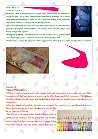 5
AROA GARCIA 6º B
A STRANGE TEACHER
Once upon a time, a long time ago, in a strange village, on Halloween, the weather was
cloudy and clark. I was at school when I saw that my teacher was strange. Just at the mo-
ment I heard voice telling me to follow her. The teacher went through all the school mak-
ing sure that nobody was following her, but she didn’t see me.
She went to the library and took a book. Then a secret door opened and the teacher was
going through. I quickly went behind her. I was making a potion and saying magic words
to stop being a witch anymore.
Then I got out of there, I looked at a library book that said that witches spells disappear
when they see light, and so I took her to a room with curtains, I opened them.
Then I saw how a strange skin disappeared. I felt very good when she congratulated me for helping her not to be a witch.
Joanna 6º B
THE HAUNTED SCHOOL
Talf School can look very normal on the outsides, but inside strange things happened 3 years ago. When
the students left the class, the objects from on top the desks disappeared. Only one group of friends knew
who the real thing was. His name was Black Shadow. After class they decide to stay in the classroom to
investigate.
When they heard rattling chairs, they hid in a cupboard. They watched very carefully and they saw a
black shadow coming in. it saw 3 books and 2 pencils, then
he got them and he ran out.
They decided to tell master, at first he didn’t believe them, but
at the end they convinced him. He said: go and look for infor-
mation. One hour later he came back with a paper, it said
that black shadow was Talf School deputy head and he
 