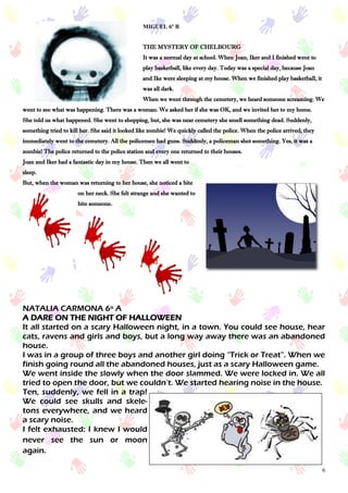 6
MIGUEL 6º B
THE MYSTERY OF CHELBOURG
It was a normal day at school. When Joan, Iker and I finished went to
play basketball, like every day. Today was a special day, because Joan
and Ike were sleeping at my house. When we finished play basketball, it
was all dark.
When we went through the cemetery, we heard someone screaming. We
went to see what was happening. There was a woman. We asked her if she was OK, and we invited her to my home.
She told us what happened. She went to shopping, but, she was near cemetery she smell something dead. Suddenly,
something tried to kill her. She said it looked like zombie! We quickly called the police. When the police arrived, they
immediately went to the cemetery. All the policemen had guns. Suddenly, a policeman shot something. Yes, it was a
zombie! The police returned to the police station and every one returned to their houses.
Joan and Iker had a fantastic day in my house. Then we all went to
sleep.
But, when the woman was returning to her house, she noticed a bite
on her neck. She felt strange and she wanted to
bite someone.
NATALIA CARMONA 6º A
A DARE ON THE NIGHT OF HALLOWEEN
It all started on a scary Halloween night, in a town. You could see house, hear
cats, ravens and girls and boys, but a long way away there was an abandoned
house.
I was in a group of three boys and another girl doing “Trick or Treat”. When we
finish going round all the abandoned houses, just as a scary Halloween game.
We went inside the slowly when the door slammed. We were locked in. We all
tried to open the door, but we couldn’t. We started hearing noise in the house.
Ten, suddenly, we fell in a trap!
We could see skulls and skele-
tons everywhere, and we heard
a scary noise.
I felt exhausted: I knew I would
never see the sun or moon
again.
 