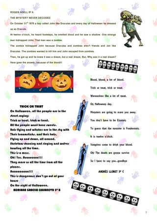 7
ROGER ADELL 6º A
THE MYSTERY NEVER DECODED
On October 31st
1876 a boy called John like Draculas and every day of Halloween he dressed
up as Dracula.
At twelve o’clock, he heard footsteps, he smelled blood and he saw a shadow. One strange
man kidnapped John. That man was a zombie.
The zombie kidnapped John because Draculas and zombies aren’t friends and Jon like
Draculas. The zombies wanted to kill him and John escaped from zombies.
Then, he got up and he knew it was a dream, but a real dream. But, Why was it a real dream?
Here goes the answer, because of the blood!!!
TRICK OR TREAT
On Halloween, all the people are in the
street saying:
Trick or treat, trick or treat.
All the people want hone sweets.
Bats flying and witches are in the sky with
Their broomsticks, and their hats,
Flying up and down, all around.
Skeletons dancing and singing and wolves
howling all the time.
This is a mess.
Oh! Yes. Auuuuuuuu!!!
They scare us all the time from all the
places.
Aaaaaaaaaa!!!
This is dangerous; don’t go out of your
house
On the night of Halloween.
ADRIANA GRACIA CASANOVA 5º B
Blood, blood, a lot of blood.
Trick or treat, trick or treat.
Werewolves like a lot of meat.
On Halloween day.
Monsters are going to scare you away.
You don’t have to be Einstain
To guess that the monster is Frankestain.
It is twelve o’clock.
Vampires come to drink your blood.
Oh! The deads are gonna survive
So I have to say you...goodbye
ANDRÉS LLORET 5º C
 