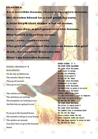 8
CLAUDI A
In a terrible house, there’s vampire mouse.
He drinks blood in a red pool, he eats
Little boyS that make a lot of noise.
But, one day, a girl goes into the house,
She hears a terrible noise:
cric...cric...crrrrrrrric
The girl shouts and the mouse bites the girl
And...be careful! You can die.
Don’t go into the house.
DANIEL ORANIAS 5º B
HALLOWEEN
On the day of Halloween
The monster doesn’t sleep.
They go all around.
They go to your house.
The witches are flying.
The skeletons are smiling.
The pumpkins are looking at you.
And the bats are going for you!
If you go to the haunted house,
The monsters will go to your house.
The spiders are around,
You don’t have to go to the haunted
house.
ESTHER VICENTE 5º A
THE NIGHT AFTER HALLOWEEN
The night after Halloween,
Ghost start to scream,
Witches are screaming...
We are flying again!!!
Ha! Ha! Ha! Ha! Haaa!
The night after Halloween,
Frankestein is on again.
The night after Halloween
The dead bride is going to be alive!
The night after Halloween
A ghost comes in my house,
All the little mice... turn on vampires.
This night is going to be fun!
Ha! Ha! Ha! Ha! Haaa!
The night after Halloween,
The killer is coming back!!!
The night after Halloween,
The pumpkin king is screaming back!
Ha! Ha! Ha! Ha! Haaa!
There a monter under the bed
There a monster under the stairs
The Uggg Buggy monster is going be back.
Ha! Ha! Ha! Ha! Haaa!
 