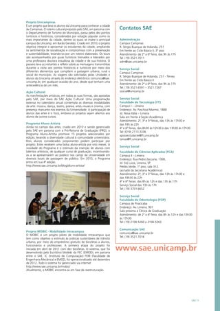 Projeto Unicampinas
É um projeto que leva os alunos da Unicamp para conhecer a cidade
de Campinas. O roteiro cultural proposto pelo SAE, em parceria com
o Departamento de Turismo do Município, passa pelos dez pontos
turísticos e históricos, considerados por votação popular como os
mais importantes da cidade, dentre os quais se insere o principal
campus da Unicamp, em Barão Geraldo. Criado em 2010, o projeto
objetiva integrar e aproximar os estudantes da cidade, ampliando
os sentimentos de socialização e compromisso com a preservação
e sustentabilidade, levando-os por um roteiro elaborado. Os tours
são acompanhados por guias turísticos treinados e liderados por
uma professora doutora estudiosa da cidade e de sua história. O
passeio leva os visitantes a refletir sobre as mensagens transmitidas
durante a visita aos pontos históricos e turísticos por meio dos
diferentes elementos que compõem a paisagem urbana, rural e
social do município. As viagens são solicitadas pelas Unidades e
alunos da Unicamp através do endereço eletrônico comunica@sae.
unicamp.br, em qualquer ocasião do ano, desde que tenham uma
antecedência de um mês.
Ação Cultural
As manifestações artísticas, em todas as suas formas, são apoiadas
pelo SAE, por meio do SAE Ação Cultural. Uma programação
extensa no calendário anual contempla as diversas modalidades
da arte: música, dança, teatro, poesia, artes visuais e cinema, com
presença marcante nos eventos da Universidade. A participação de
alunos das artes é o foco, embora os projetos sejam abertos aos
alunos de outros cursos.
Programa Aluno-Artista
Ainda no campo das artes, criado em 2010 e sendo gerenciado
pelo SAE em parceria com a Pró-Reitoria de Graduação (PRG), o
Programa Aluno-Artista promove 15 projetos selecionados por
edição, levando a diversidade cultural à comunidade universitária.
Dois alunos considerados proponentes podem participar por
projeto. Estes recebem uma bolsa aluno-artista por oito meses. A
novidade do Programa é o estímulo da inserção de alunos com
talentos artísticos, de qualquer curso de graduação, incentivando-
os a se apresentarem ao público nos campi da Universidade em
diversos locais de passagem de público. Em 2013, o Programa
entra em sua 4ª edição.
http://www.sae.unicamp.br/blog/aluno-artista/
Projeto MOBIC - Mobilidade Intracampus
O MOBIC é um projeto piloto de mobilidade intracampus que
tem como objetivo o estímulo às práticas sustentáveis de trânsito
urbano, por meio do empréstimo gratuito de bicicletas a alunos,
funcionários e professores. A primeira etapa do projeto foi
iniciada em abril de 2011 com dez bicicletas. O sistema, que foi
desenvolvido pelo Escritório Modelo da FEC (EMOD), em parceria
entre o SAE, IC (Instituto de Computação) FEM (Faculdade de
Engenharia Mecânica) e EMOD, foi operacionalizado até dezembro
de 2012. Todo o sistema foi gerenciado via internet
http://www.sae.unicamp.br/mobic/  
Atualmente, o MOBIC encontra-se em fase de reestruturação.
SAE 11
www.sae.unicamp.br
Contatos SAE
Administração
Campus Campinas
R. Sérgio Buarque de Holanda, 251
Em frente ao Ciclo Básico II, 3º piso
Atendimento: de 2ª a 6ª feira, das 9h às 17h
Tel: (19) 3521.7011
adm@sae.unicamp.br
Serviço Social
Campus Campinas
R. Sérgio Buarque de Holanda, 251 - Térreo
Em frente ao Ciclo Básico II
Atendimento: de 2ª a 6ª feira, das 9h às 17h
Tel: (19) 3521.6591 – 3521.7267
ssocial@unicamp.br
Serviço Social
Faculdade de Tecnologia (FT)
Campus I – Limeira
Endereço: Av. Paschoal Marmo, 1888
Jd. Nova Itália – Limeira
Sala em frente à Seção Acadêmica
Atendimento: 2ª, 3ª e 5ª feiras, das 13h às 17h30 e
das 18h às 22h
4ª e 6ª feiras, das 8h30 às 12h30 e das 13h30 às 17h30
Tel: (019) 2113.3336
apoioestudante@ft.unicamp.br
tanias@ft.unicamp.br
Serviço Social
Faculdade de Ciências Aplicadas (FCA)
Campus II – Limeira
Endereço: Rua Pedro Zaccaria, 1300,
Jd. Sta Luiza, Limeira, SP
Prédio Verde, 1º piso, sala 312.
(ao lado da Secretaria Acadêmica)
Atendimento: 2ª, 3ª e 5ª feiras, das 13h às 17h30 e
das 18h30 às 22h
4ª e 6ª feiras: das 8h às 12h e das 13h às 17h
Serviço Social das 13h às 17h
Tel: (19) 3701.6652
Serviço Social
Faculdade de Odontologia (FOP)
Campus de Piracicaba
Endereço: Av. Limeira, 901
Sala próxima à Clínica de Graduação
Atendimento: de 2ª a 6ª feira, das 8h às 12h e das 13h30
às 17h30
Tel: (19) 2106.5260 e 2106.5263
 
Comunicação SAE
comunica@sae.unicamp.br
Tel: (19) 3521.7016
 