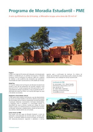 Programa de Moradia Estudantil - PME
A seis quilômetros da Unicamp, a Moradia ocupa uma área de 55 mil m2
O que é
O PME é um órgão da Pró-reitoria de Graduação, normatizado pelo
CONSU e coordenado por um professor da Unicamp. A Moradia
Estudantil, como é conhecida, foi criada em 1989 com o objetivo
de viabilizar a vida acadêmica dos estudantes que apresentam
necessidades de ordem socioeconômica e dificuldades de moradia.
Onde fica
O Conjunto Habitacional do Programa de Moradia Estudantil está
situado a cerca de seis quilômetros da Unicamp, disposto numa
área de 55 mil m2
, sendo composto por 226 casas de 60 m2
, com
capacidade para abrigar 4 estudantes, e mais 27 estúdios de 46 m2
,
destinados aos casais com filhos, num total de 904 vagas nas casas
e 54 adultos nos estúdios.
Ambiente e diversidade cultural
O PME apoia vários projetos socioculturais, que são desenvolvidos
por alunos com bolsa-trabalho e voluntários, abertos à participação
da comunidade interna e externa, propiciando uma área de estudos
e produção intelectual, incentivando a formação interdisciplinar,
a integração entre o estudante e a comunidade externa. A
diversidade das raças e culturas, trazidas por colegas de outros
Estados e países, é um diferencial para os moradores que convivem
na Moradia, facilitando a cidadania plena, através do exercício dos
seus direitos e deveres dentro da comunidade.
Como morar no PME
Para ocupar uma das vagas da Moradia Estudantil, o aluno de
graduação e pós-graduação da Unicamp pode se inscrever, pela
internet, no processo seletivo do Serviço de Apoio ao Estudante-
SAE (www.sae.unicamp.br), seguindo o calendário e normas
Localização do PME
Av. Santa Isabel, 1125 – Barão Geraldo
Atendimento administrativo: de 2ª a 6ª
feira, das 9h às 17h
Tel: 3289-7498 e 3289-9621
www.prg.unicamp.br/moradia
moradia@unicamp.br
Foto: Magdaelei Costa Amorim
12 Moradia Estudantil
vigentes, após a confirmação da matrícula. Os critérios de
seleção são semelhantes aos das bolsas-auxílio, através de análise
socioeconômica, sob a avaliação do Serviço Social do SAE.
 