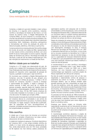 Campinas
Uma metrópole de 239 anos e um milhão de habitantes
Campinas, a cidade em que está instalado o maior campus
da Unicamp, é o segundo centro econômico, industrial,
científico e tecnológico do Estado de São Paulo e um dos
maiores da América Latina. A Região Metropolitana de
Campinas (RMC), da qual Campinas é o município sede, é
uma das mais dinâmicas no cenário econômico brasileiro. Seu
parque produtivo alcança desde áreas industriais tradicionais
(automotiva, têxtil, metalúrgica, alimentícia, petroquímica
e farmacêutica) até nichos da produção de ponta em
telecomunicações, eletrônica, informática e química fina.
CampinasestáentreosmaiorespólosdeCiência&Tecnologia
do mundo, de acordo com dados da ONU, representando
um dos maiores centros universitários do Brasil, com cerca
de 89 mil alunos matriculados no ensino superior. Segundo
dados da Secretaria de Ciência e Tecnologia do Estado de
São Paulo, o pólo de C&T da cidade é responsável por 15%
das intenções de investimentos no Estado de São Paulo.
Melhor cidade para se trabalhar
Campinas é a 12ª cidade mais desenvolvida do país, de
acordo com a edição 2012 da pesquisa feita pelo Sistema
Firjan (Federação das Indústrias do Estado do Rio de Janeiro),
baseada em requisitos como capacidade de geração de
riquezas, qualidade na educação e vigor econômico.
Os municípios que compõem a Região Metropolitana de
Campinas, uma das 13 grandes do país, abrigam uma
população de 2,5 milhões de pessoas, 1 milhão e 30 mil
vivendo em Campinas. Quando o assunto é emprego
e oportunidades de trabalho, a região é destaque no
cenário nacional. A RMC tem cerca de 1,2 milhão de
pessoas ocupadas, segundo dados do Cadastro Geral de
Empregados e Desempregados (Caged) do Ministério do
Trabalho. Além disso, 50 das 500 maiores empresas do
mundo estão instaladas no município ou ao seu redor, em
uma das outras 18 cidades que compõe a RMC.
Muito do poder de atração de investimentos do pólo regional
de Campinas deve-se às universidades e aos centros de
pesquisa e desenvolvimento que possui. A presença dessas
instituições na região assegura mão-de-obra qualificada,
além da capacidade de suprir tecnologicamente as
empresas, remodelar processos produtivos e elevar os níveis
de competitividade da indústria.
Pólo científico
A cidade que o futuro aluno da Unicamp vai encontrar
é dotada de completa infraestrutura nas áreas cultural,
educacional, de lazer e entretenimento.
A cidade tem tradição em pesquisa. O Instituto Agronômico
de Campinas (IAC), a mais antiga entidade científica da
cidade, é o maior centro de pesquisas agropecuárias do
País, tendo desenvolvido cerca de 750 novas variedades
de 66 espécies nas mais diversas cadeias produtivas do
agronegócio paulista, com pesquisas até no Exterior.
Universidades e centros de pesquisa, como o Instituto de
Tecnologia de Alimentos (Ital), o Laboratório Nacional de
Luz Síncrotron (LNLS) e o próprio Instituto Agronômico
respondem por parcela generosa dos últimos avanços
do Brasil nos campos da ciência e da tecnologia.
Depois da instalação do campus da Unicamp, Campinas
recebeu o Centro de Pesquisa e Desenvolvimento (CPqD),
consideradoumdosmelhorescentrosdedesenvolvimento
de pesquisa na área de telecomunicações do mundo,
com desempenho estratégico no setor. O Instituto
Nacional de Tecnologia de Informação (ITI) e em 1997
o Laboratório Nacional de Luz Síncrotron, a única fonte
de luz síncroton existente no Hemisfério Sul. O LNLS é
responsável por pesquisas na área da nanotecnologia,
que é a capacidade de manipular diretamente átomos
e moléculas e que provavelmente será responsável por
uma nova revolução industrial que deverá modificar o
modo de vida das pessoas.
A nanotecnologia é um setor científico e tecnológico
importante e estratégico para o país. Nesse sentido,
Campinas passou a contar em 2005 com a Nano
Aventura, um circo itinerante sobre nanociência e
nanotecnologia que representa o primeiro projeto do
Museu Exploratório de Ciências de Campinas.
Na área da saúde é possível contar com um dos mais
respeitados e desenvolvidos centros de pesquisa e
tratamento do Câncer no mundo: o Centro Infantil
Domingos Boldrini, que se destaca também pelas
grandes parcerias que tem conquistado ao longo dos
34 anos de existência, entre elas quatros instituições
internacionais. Além da estrutura do Hospital das Clínicas
da Unicamp, um hospital de referência e excelência que
presta assistência complexa e hierarquizada, forma e
qualifica recursos humanos e produz conhecimento.
As previsões do final da década de 1990 envolvendo as
áreas industrial, comercial, imobiliária e de serviços estão
se confirmando e apontam Campinas e região como
uma das áreas mais atraentes para novos negócios no
Brasil e na América Latina.
Empresas que tiveram origem na Unicamp estão
respondendo atualmente por um faturamento de cerca
de R$ 1 bilhão por ano. Este é mais um dos indicadores
do potencial de Campinas em gerar novos negócios em
alta tecnologia.
A movimentação econômica alavancou o projeto de
ampliação do Aeroporto Internacional de Viracopos, que
está projetado pela Infraero para se tornar um dos maiores
sítios aeroportuários da América Latina. Uma de cada três
toneladas de mercadorias importadas e exportadas no
Brasil, por via aérea, passa por Viracopos, que é atualmente
o segundo maior aeroporto do Brasil em movimentação de
cargas. A Infraero prevê que, no futuro, o aeroporto tenha
um terminal com capacidade para 4 milhões de toneladas
14 Campinas
 