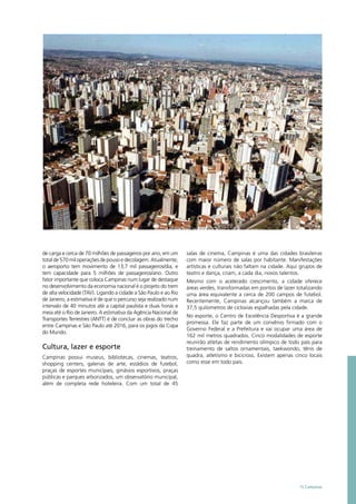 de carga e cerca de 70 milhões de passageiros por ano, em um
totalde570miloperaçõesdepousoedecolagem.Atualmente,
o aeroporto tem movimento de 13,7 mil passageiros/dia, e
tem capacidade para 5 milhões de passageiros/ano. Outro
fator importante que coloca Campinas num lugar de destaque
no desenvolvimento da economia nacional é o projeto do trem
de alta velocidade (TAV). Ligando a cidade a São Paulo e ao Rio
de Janeiro, a estimativa é de que o percurso seja realizado num
intervalo de 40 minutos até a capital paulista e duas horas e
meia até o Rio de Janeiro. A estimativa da Agência Nacional de
Transportes Terrestres (ANTT) é de concluir as obras do trecho
entre Campinas e São Paulo até 2016, para os jogos da Copa
do Mundo.
Cultura, lazer e esporte
Campinas possui museus, bibliotecas, cinemas, teatros,
shopping centers, galerias de arte, estádios de futebol,
praças de esportes municipais, ginásios esportivos, praças
públicas e parques arborizados, um observatório municipal,
além de completa rede hoteleira. Com um total de 45
salas de cinema, Campinas é uma das cidades brasileiras
com maior número de salas por habitante. Manifestações
artísticas e culturais não faltam na cidade. Aqui grupos de
teatro e dança, criam, a cada dia, novos talentos.
Mesmo com o acelerado crescimento, a cidade oferece
áreas verdes, transformadas em pontos de lazer totalizando
uma área equivalente a cerca de 200 campos de futebol.
Recentemente, Campinas alcançou também a marca de
37,5 quilometros de ciclovias espalhadas pela cidade.
No esporte, o Centro de Excelência Desportiva é a grande
promessa. Ele faz parte de um convênio firmado com o
Governo Federal e a Prefeitura e vai ocupar uma área de
162 mil metros quadrados. Cinco modalidades de esporte
reunirão atletas de rendimento olímpico de todo país para
treinamento de saltos ornamentais, taekwondo, tênis de
quadra, atletismo e bicicross. Existem apenas cinco locais
como esse em todo país.
15 Campinas
 