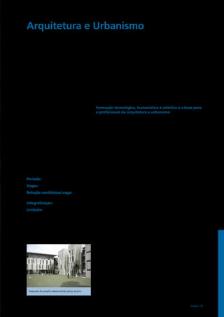 Período: noturno
Vagas: 30
Relação candidatos/vaga:
1ª fase – 97,1 / 2ª fase – 6,6
Integralização: 12 semestres
Unidade:
FEC – Faculdade de Engenharia Civil, Arquitetura
e Urbanismo
www.fec.unicamp.br
au@fec.unicamp.br
Tel: (19) 3521.2308
Fax: (19) 3521.2411
Arquitetura e Urbanismo	
A criação do espaço do homem
Formação tecnológica, humanística e artística é a base para
o profissional de arquitetura e urbanismo
A principal atividade do arquiteto e urbanista é projetar o espaço habitado pelo
homem, ou seja, cidades, bairros, parques, edifícios institucionais, residências
etc. Uma tarefa complexa – multidisciplinar em essência – e que exige vasto
conhecimento em diversas áreas. As opções para o exercício profissional são
amplas e em crescimento nos últimos anos, por exemplo: escritórios de arquitetura,
construtoras e empreendedoras, escritórios de planejamento urbano, ONGs,
ensino universitário, pesquisas acadêmicas, órgãos públicos (planejamento urbano,
construção e arquitetura).
O arquiteto e urbanista formado pela Unicamp deverá ser um profissional atento
às transformações do mundo contemporâneo em seus aspectos sociais, culturais,
tecnológicos, ambientais e históricos; capaz de compreender e traduzir as
necessidades de indivíduos e grupos sociais com relação à organização, à concepção
e à construção do espaço habitado. Em sua conduta profissional, o arquiteto deverá
ter como principais fundamentos: a qualidade de vida dos habitantes e a qualidade
material do ambiente construído; o uso adequado de tecnologias de pouco impacto
ao meio ambiente; o desenvolvimento sustentável dos territórios urbanos; e a
valorização e a preservação do patrimônio histórico.
Problemas sociais prementes à sociedade brasileira, como o déficit de Habitações
de Interesse Social e o crescimento sem planejamento e não sustentável de nossas
cidades, são preocupações essenciais à formação do arquiteto e urbanista da
Unicamp.
Para formar um profissional de ampla capacidade técnica e teórica, o projeto
pedagógico do curso investe no desenvolvimento de habilidades e domínios em
distintos campos do conhecimento acadêmico. Essa formação multidisciplinar é
possibilitada por meio da interação entre diversas faculdades da Unicamp, como,
por exemplo, o Instituto de Filosofia e Ciências Humanas, o Instituto de Artes e o
Instituto de Matemática, Estatística e Computação Científica; além da Faculdade de
Engenharia Civil, Arquitetura e Urbanismo. 
As disciplinas ministradas favorecem o olhar crítico sobre a sociedade e seu
ambiente construído, que é essencial para a prática da arquitetura e urbanismo.
Em sua grade curricular, destacam-se os temas: metodologia de projeto, teoria e
crítica da arquitetura, conforto ambiental, informática aplicada, sistemas estruturais
e prediais, técnicas retrospectivas, gerenciamento de obras e projetos, tecnologia
do ambiente construído, planejamento urbano, urbanismo, história da arquitetura e
urbanismo, estudos socioeconômicos, entre outros.
Para dominar todos os recursos necessários ao desenvolvimento de um projeto
de arquitetura ou urbanismo contemporâneo, inovador, eficiente e sustentável, o
estudante tem contato com diferentes linguagens de expressão e comunicação,
como desenho, técnicas computacionais de modelagem, animação, protótipos
e representação gráfica, que auxiliam na criação e elaboração dos trabalhos.
Essa formação visa a responder às inúmeras e diversificadas solicitações da
atual demanda profissional. A integração entre pesquisas e atividades práticas é
exercitada especialmente no âmbito do desenvolvimento de projetos, em disciplinas
que formam a estrutura pedagógica principal do curso de Arquitetura e Urbanismo
da Unicamp. 
Maquete de projeto desenvolvido pelos alunos
Exatas 19
 