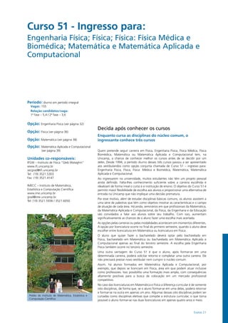 Exatas 21
Curso 51 - Ingresso para:
Engenharia Física; Física; Física: Física Médica e
Biomédica; Matemática e Matemática Aplicada e
Computacional 		
Período: diurno em período integral
Vagas: 155
Relação candidatos/vaga:
1ª fase – 5,4 / 2ª fase – 3,6
Opção: Engenharia Física (ver página 32)
Opção: Física (ver página 36)
Opção: Matemática (ver página 38)
Opção: Matemática Aplicada e Computacional
(ver página 39)
Unidades co-responsáveis:
IFGW – Instituto de Física “Gleb Wataghin”
www.ifi.unicamp.br
secgrad@ifi.unicamp.br
Tel: (19) 3521.5303
Fax: (19) 3521.4147
IMECC – Instituto de Matemática,
Estatística e Computação Científica
www.ime.unicamp.br
grad@ime.unicamp.br
Tel: (19) 3521.5936 / 3521.6050
Prédio do Instituto de Matemática, Estatística e
Computação Científica
Decida após conhecer os cursos
Enquanto cursa as disciplinas do núcleo comum, o
ingressante conhece três cursos
Quem pretende seguir carreira em Física, Engenharia Física, Física Médica, Física
Biomédica, Matemática ou Matemática Aplicada e Computacional tem, na
Unicamp, a chance de conhecer melhor os cursos antes de se decidir por um
deles. Desde 1994, o período diurno desses três cursos passou a ser apresentado
aos vestibulandos como opção conjunta chamada de Curso 51 – ingresso para:
Engenharia Física, Física, Física: Médica e Biomédica, Matemática, Matemática
Aplicada e Computacional.
Ao ingressarem na universidade, muitos estudantes não têm um projeto pessoal
ainda definido. Falta-lhes conhecimento suficiente sobre a carreira escolhida e
idealizam de forma irreal o curso e a instituição de ensino. O objetivo do Curso 51 é
permitir maior flexibilidade de escolha aos alunos e proporcionar uma alternativa de
entrada na Unicamp que não implique uma decisão prematura.
Por esse motivo, além de estudar disciplinas básicas comuns, os alunos assistem a
uma série de palestras que têm como objetivo mostrar as características e o campo
de atuação de cada área. Há ainda, seminários em que profissionais da Matemática,
da Matemática Aplicada e Computacional, da Física, da Engenharia e da Educação
são convidados a falar aos alunos sobre seu trabalho. Com isso, aumentam
significativamente as chances de o aluno fazer uma escolha mais acertada.
As opções pelas carreiras ou pelas modalidades acontecem em momentos diferentes.
A opção por licenciatura ocorre no final do primeiro semestre, quando o aluno deve
escolher entre licenciatura em Matemática ou licenciatura em Física.
O aluno que quiser fazer o bacharelado deverá optar pelo bacharelado em
Física, bacharelado em Matemática ou bacharelado em Matemática Aplicada e
Computacional apenas ao final do terceiro semestre. A escolha pela Engenharia
Física também ocorre no terceiro semestre.
Uma outra vantagem do Curso 51 é que o aluno, após formar-se em uma
determinada carreira, poderá solicitar retorno e completar uma outra carreira. Ele
não precisará prestar novo vestibular nem cumprir o núcleo comum.
Assim, há alunos formados em Matemática Aplicada e Computacional, por
exemplo, que depois se licenciam em Física, área em que podem atuar inclusive
como professores. Isso possibilita uma formação mais ampla, com consequências
altamente positivas para a busca de colocação em um mercado profissional
competitivo.
No caso das licenciaturas em Matemática e Física a diferença curricular é de somente
oito disciplinas, de forma que, se o aluno formar-se em uma delas, poderá retornar
e formar-se na outra em apenas um ano. Algumas dessas oito disciplinas podem ser
cursadas como disciplinas eletivas que compõe a estrutura curricular, o que torna
possível o aluno formar-se nas duas licenciaturas em apenas quatro anos e meio.
 