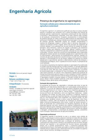 22 Exatas
Engenharia Agrícola				
Período: diurno em período integral
Vagas: 70
Relação candidatos/vaga:
1ª fase – 6,5 / 2ª fase – 3,4
Integralização: 10 semestres
Unidade:
FEAGRI – Faculdade de Engenharia Agrícola
www.feagri.unicamp.br
secgrad@feagri.unicamp.br
Tel: (19) 3521.1045
Fax: (19) 3521.1005
Aplicação da engenharia no campo
Presença da engenharia no agronegócio
Formação voltada para o desenvolvimento de uma
agricultura sustentável
O engenheiro agrícola é um profissional qualificado para levar ao campo soluções
práticas e inovadoras que contribuem com o avanço tecnológico dos sistemas de
produção agrícola e agroindustriais, respeitando a preservação do meio ambiente
e buscando o desenvolvimento sustentado. Entre esses sistemas estão incluídos
os de produção, armazenamento, transporte, processamento e comercialização
de produtos agrícolas em todas as fases da cadeia produtiva do agronegócio. Esse
profissional é habilitado para: planejar métodos de armazenagem e de conservação
de produtos agrícolas, elaborando projetos de unidades armazenadoras e
sistemas de refrigeração; projetar e construir obras e estruturas relacionadas a
sistemas de produção animal e vegetal, dentro dos princípios de engenharia de
conforto; planejar o uso sustentável dos recursos naturais em projetos de açudes,
barragens, obras hidráulicas, sistemas de irrigação e drenagem e de tratamento
de água e esgoto para pequenas comunidades; elaborar, modificar e projetar
máquinas, equipamentos e implementos agrícolas, utilizando recursos assistidos por
computador; contribuir, dentro do conceito de sustentabilidade, para a destinação
adequada de resíduos gerados nas atividades agropecuárias e agroindustriais; atuar
na administração e gerenciamento de empreendimentos agrícolas, baseado em
conceitos de agricultura de precisão e visando otimizar o uso dos insumos e resíduos
agrícolas e a racionalização do uso de energia; trabalhar em pesquisa nos setores
agropecuário e agroindustrial, gerando e desenvolvendo sistemas de produção e
componentes tecnológicos; atuar na gestão de recursos naturais, na perspectiva da
sustentabilidade.
A importância da presença do engenheiro agrícola no agronegócio fica evidenciada
no quadro atual de produção agrícola mundial e brasileiro. O mercado globalizado
aumenta a demanda por alimentos, fibras e biomassa, produzidos de forma segura
e que leve em conta, além dos custos, questões sociais e ambientais. O aumento
da produtividade exige a introdução de novas tecnologias, mais apropriadas para
cada sistema produtivo. As culturas e seus subprodutos voltados para produção de
energia (biocombustíveis) ganham espaço na matriz energética mundial e requerem
o aprimoramento e desenvolvimento das tecnologias de produção, manuseio e uso.
O agronegócio brasileiro conquista espaços no mercado mundial de carne, soja,
açúcar, álcool e mostra excelente potencial, ainda pouco explorado, para frutas,
hortaliças e flores, dentre tantos outros produtos.
Formação dos engenheiros
Os estudantes da Unicamp são capacitados e motivados para atuar na área de
engenharia com base técnica diversificada e com preocupação socioeconômica e
ambiental. O currículo de Engenharia Agrícola combina disciplinas de diferentes
ciências e engenharias em um mesmo curso. O futuro engenheiro agrícola recebe
uma formação que tem como base as ciências exatas – fundamentalmente os
recursos da física e da matemática, como nas engenharias tradicionais – aliados
às disciplinas com ênfase nas áreas social, econômica e ambiental. Portanto é
fundamental que, ao optar por Engenharia Agrícola, o interessado esteja preparado
para ter uma formação plena como engenheiro. Isto significa estudar, nos dois
primeiros anos, disciplinas comuns a outros cursos de engenharia, como física,
matemática e química, além de disciplinas de introdução ao processamento de
dados e técnicas de planejamento, entre outras. A partir do terceiro semestre, o
aluno irá aprofundar seus conhecimentos em disciplinas específicas da área de
engenharia agrícola, tais como: resistência dos materiais, fundamentos do cálculo
estrutural, hidráulica geral, hidrologia, processamento e interpretação de imagens,
laboratório de máquinas agrícolas, barragens e obras de terra, sistemas de irrigação
e drenagem, armazenamento e conservação de produtos agrícolas, saneamento
rural e formação e desenvolvimento da agricultura brasileira.
Capacitação profissional
O engenheiro agrícola é reconhecido no país e no exterior como símbolo de
excelência, pela atuação no ensino, pesquisa e extensão em áreas afins das ciências
agrárias. Trabalha de forma interdisciplinar e cooperativa e participa na formulação
de políticas públicas, contribuindo para a produção de alimentos, usando a
combinação de conhecimentos científicos e de engenharia para encontrar soluções
eficientes que respeitem o uso sustentável dos recursos naturais, preocupados
sempre com a questão socioeconômica. Assim, o profissional graduado deve
sistematicamente buscar informações para poder se atualizar constantemente, não
medindo esforços intelectuais para o desenvolvimento da comunidade nos aspectos
social, cultural, cientifico, tecnológico e econômico.
 