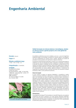 Exatas 23
Engenharia Ambiental				
Período: noturno
Vagas: 60
Relação candidatos/vaga:
1ª fase – 13,9 / 2ª fase – 3,2
Integralização: 12 semestres
Unidade:
Faculdade de Tecnologia
Campus de Limeira
Rua Paschoal Marmo, 1888 – Jd. Nova Itália
13484-332 – caixa postal 456 – Limeira – SP
www.ft.unicamp.br
ft@ft.unicamp.br
Tel: (19) 2113.3368 / 2113.3339
Fax: (19) 3451.3939
Sólida formação em ciências básicas e tecnológicas, aliadas
às ciências sociais e gestão propicia uma visão global do
meio ambiente
Os problemas ambientais atuais são complexos, por isso, o curso de Engenharia
Ambiental propõe uma formação consistente em ciências básicas e tecnológicas,
com foco complementar em ciências sociais e gestão, aplicadas aos setores de
atividades humanas geradoras de significativos impactos ambientais.
O engenheiro ambiental estará capacitado a contribuir com a resolução de problemas
ambientais por meio da realização de análises, diagnósticos integrados, concepção
e execução de projetos e avaliações técnicas, tecnológicas, socioeconômicas e de
impactos nos setores e sistemas ambientais. Desta forma, poderá atuar em agências
reguladoras e órgãos ambientais, nos poderes públicos federal, estadual e municipal,
em concessionárias de serviços públicos, agências bilaterais e multilaterais de
cooperação, em empresas do setor industrial, de serviços, de consultoria e projetos
de pesquisa, ONGs e como profissional autônomo.
Áreas de atuação
O curso confere ao egresso as seguintes habilidades e competências: analisar
sistemas e processos ambientais; supervisionar e coordenar planos estratégicos, de
ação e de intervenção nas áreas de engenharia ambiental; avaliar criticamente a
operação e manutenção de sistemas urbanos: redes de saneamento ambiental (água,
esgotos, drenagem, resíduos sólidos); avaliar o impacto socioambiental das soluções
tecnológicas em projetos, programas e políticas públicas; realizar diagnósticos
integrados; planejar e coordenar e redes de monitoramento de qualidade ambiental;
desenvolver, implantar e gerenciar políticas, programas e projetos ambientais nas
áreas: gestão integrada de resíduos sólidos, estações de tratamento de água de
abastecimento e de águas residuárias, prevenção e controle da poluição atmosférica,
sistemas de gestão integrados, reabilitação de áreas degradadas, entre outros;
desenvolver e/ou utilizar novas técnicas e tecnologias para solução de problemas
ambientais industriais e urbanos; atuar em equipes multidisciplinares nas áreas de
projeto, ensino e pesquisa.
Infraestrutura
A Faculdade de Tecnologia (FT) está sediada em Limeira/SP. Dispõe de uma excelente
infraestrutura de ensino e pesquisa e um corpo docente altamente qualificado,
tendo a maioria titulação mínima de doutor e com dedicação integral ao curso. Seus
laboratórios são bem equipados e atualizados. Os alunos da FT têm a possibilidade
de desenvolver projetos técnicos, científicos e sociais.
Curso oferece visão global do meio ambiente
 