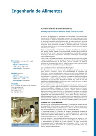 Exatas 25
Engenharia de Alimentos				
Período: diurno em período integral
Vagas: 80
Relação candidatos/vaga:
1ª fase – 9,7 / 2ª fase – 3,3
Integralização: 10 semestres
Período: noturno
Vagas: 35
Relação candidatos/vaga:
1ª fase – 10,3 / 2ª fase – 3,4
Integralização: 12 semestres
Unidade:
FEA – Faculdade de Engenharia de Alimentos
www.fea.unicamp.br
gradu@fea.unicamp.br
Tel: (19) 3521.7773
Fax: (19) 3289.1513
A indústria do mundo moderno
Formação profissional acontece desde o início do curso
A indústria de alimentos é um dos setores da economia em franca expansão em
todo o mundo. O Brasil está passando por uma etapa de modernização sistemática,
como forma de se adaptar a um mercado cada vez mais competitivo e em resposta
às demandas crescentes de consumidores cada vez mais conscientes, atentos e
exigentes. Fatores como lançamento de novos produtos, expressivos investimentos
financeiros, novas tecnologias, mudanças no sistema de preparação, fabricação e
distribuição dos alimentos tornam este setor cada vez mais complexo e de grande
relevância para o planeta.
Neste cenário desafiador é fundamental a formação de profissionais completos,
que tenham domínio integral das distintas facetas associadas à industrialização
dos alimentos tais como o desenvolvimento de produtos, controle dos processos
de produção, máquinas e equipamentos, formulação de estratégias de marketing e
noções de administração.
Desde 1968, a Faculdade de Engenharia de Alimentos da Unicamp (FEA) é pioneira
no ensino e pesquisa na América Latina em engenharia de alimentos e está voltada
para formar esse profissional de visão ampla e recursos múltiplos. Com dez e 12
semestres no período diurno e noturno, respectivamente, o curso está estruturado
de modo a oferecer uma sólida formação multidisciplinar.
Um curso de engenharia com caráter multidisciplinar
Nos dois primeiros anos o aluno estudará disciplinas obrigatórias, tais como
física, química e matemática, comuns às outras modalidades de engenharia, que
fornecerão o suporte necessário para o desenvolvimento de outras disciplinas dos
anos subsequentes. Já nos primeiros anos estarão presentes disciplinas como pré-
processamento e computação, por exemplo, que tratam de assuntos diretamente
relacionados à sua futura profissão. É muito expressiva a presença de disciplinas
profissionais no início do curso. Ao final do segundo ano, cerca de 40% das
disciplinas cursadas são voltadas especificamente para a área de alimentos, tornando
o curso atrativo, interessante e dinâmico.
A partir do terceiro ano o aluno aprofunda seus estudos em disciplinas como
microbiologia, química e bioquímica de alimentos, processamento de alimentos,
controle de qualidade, embalagem de alimentos, análise sensorial entre outras.
É quando ele, associando conhecimentos teóricos e práticos adquiridos, também
aprende a processar matérias-primas em plantas-piloto, simulando os processos
industriais, que viabilizam a conservação de alimentos com segurança microbiológica
e garantia de boas propriedades sensoriais. O aluno recebe ainda, nos últimos anos,
subsídios para o domínio de áreas como o desenvolvimento de produtos, instalações
industriais, seleção e dimensionamento de equipamentos, avaliação econômica de
projetos industriais, entre outras, com as quais se envolverá no exercício da profissão.
Diferenças com o curso de Nutrição
A engenharia de alimentos trata da preservação e conservação do alimento através
da sua produção industrial e pertence ao campo das exatas. Já a nutrição pertence
à área da saúde e se preocupa com a criação e a pesquisa de dietas, considerando
seus aspectos fisiológicos, econômicos, sociais e hábitos alimentares.
O profissional formado em Engenharia de Alimentos poderá atuar nas áreas de
pesquisa e desenvolvimento de processos e produtos e aplicação de ingredientes,
controle de qualidade, gerenciamento de produção, elaboração e execução de
projetos, assistência técnica entre outras atividades.
As várias facilidades e oportunidades para o desenvolvimento de pesquisa na FEA
têm sido um dos componentes centrais do curso de Engenharia de Alimentos.
O desenvolvimento de projetos de iniciação científica e de outras modalidades
de pesquisa amplia a formação acadêmica e ajuda o aluno a definir os caminhos
profissionais e descortina os horizontes de um mercado de trabalho amplo, que
permite várias formas de inserção.
Processamento de matérias-primas, a partir do
terceiro ano
 