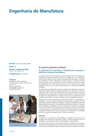 28 Exatas
Engenharia de Manufatura
Período: diurno em período integral
Vagas: 60
Relação candidatos/vaga:
1ª fase – 6,5 / 2ª fase – 3,2
Integralização: 10 semestres
Unidade:
Faculdade de Ciências Aplicadas
R. Pedro Zaccaria, 1300 – Jd. Santa Luiza
Limeira – SP
www.fca.unicamp.br
coordgrad@fca.unicamp.br
Tel: (19) 3701.6704
O curso é pioneiro no Brasil
O engenheiro de manufatura é fundamental na geração e
difusão de inovações tecnológicas
A engenharia de manufatura abrange os diversos aspectos técnicos envolvidos na
fabricação de diferentes produtos, desde sua concepção até a sua distribuição,
passando pela análise crítica das técnicas e equipamentos empregados. A proposta
da Faculdade de Ciências Aplicadas da Unicamp (FCA) é a primeira do Brasil,
visando contribuir para o atendimento da forte demanda da indústria nacional
por engenheiros com sólida formação técnica e que ao mesmo tempo estejam
preparados para atuar em equipes multidisciplinares na resolução de problemas
complexos.
Os estudantes são capacitados nas áreas de processos de fabricação, materiais de
engenharia, projeto mecânico e gestão da produção, com forte base em ciências e
matemática. Este conjunto de conhecimentos articula-se à formação humanística
oferecida pela FCA, preparando um profissional para abordar de modo consciente
os desafios de desenvolvimento e inovação, bem como as questões técnicas da
manufatura, dentro de um contexto cultural e social de complexidade crescente.
Durante todo o curso, a aquisição de conhecimentos técnicos, a criatividade e as
habilidades comunicativas são estimuladas pela elaboração de trabalhos práticos
pelos alunos durante as diferentes disciplinas, associando competências para uma
ampla variedade de atuações. As competências desenvolvidas preparam o estudante
para a idealização e concepção de um novo projeto, bem como para as atividades
e rotinas de manufatura do material bruto até o produto final. Ao mesmo tempo,
o curso prepara para o acompanhamento do ciclo de vida de produtos e processos,
chegando às decisões sobre novos procedimentos de fabricação com viabilidade
econômica e respeito aos aspectos sociais, culturais e ambientais.
O que faz
O engenheiro de manufatura pode trabalhar em qualquer campo em que se
produzam bens duráveis ou não duráveis, desde a indústria aeronáutica até à de
embalagens, passando pelas indústrias automobilística e eletroeletrônica.
Sua visão técnico-científica e crítica dos processos de manufatura, seus insumos e
resultados, são estratégicos para as empresas na definição de formas mais eficazes ou
mais criativas de fabricação, visando o atendimento de oportunidades de mercado.
Curso é ministrado na FCA, em Limeira
 