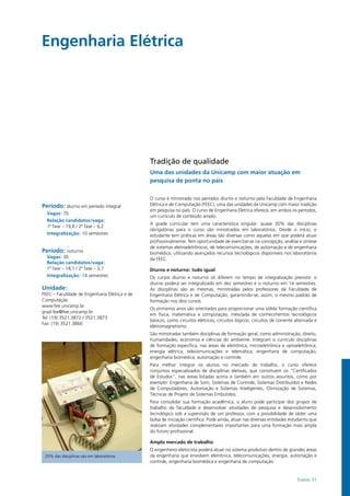 Exatas 31
Engenharia Elétrica				
Período: diurno em período integral
Vagas: 70
Relação candidatos/vaga:
1ª fase – 19,8 / 2ª fase – 6,2
Integralização: 10 semestres
Período: noturno
Vagas: 30
Relação candidatos/vaga:
1ª fase – 18,1 / 2ª fase – 3,7
Integralização: 14 semestres
Unidade:
FEEC – Faculdade de Engenharia Elétrica e de
Computação
www.fee.unicamp.br
grad-fee@fee.unicamp.br
Tel: (19) 3521.3872 / 3521.3873
Fax: (19) 3521.3866
25% das disciplinas são em laboratórios
Tradição de qualidade
Uma das unidades da Unicamp com maior atuação em
pesquisa de ponta no país
O curso é ministrado nos períodos diurno e noturno pela Faculdade de Engenharia
Elétrica e de Computação (FEEC), uma das unidades da Unicamp com maior tradição
em pesquisa no país. O curso de Engenharia Elétrica oferece, em ambos os períodos,
um currículo de conteúdo amplo.
A grade curricular tem uma característica singular: quase 30% das disciplinas
obrigatórias para o curso são ministrados em laboratórios. Desde o início, o
estudante tem práticas em áreas tão diversas como aquelas em que poderá atuar
profissionalmente. Tem oportunidade de exercitar-se na concepção, análise e síntese
de sistemas eletroeletrônicos, de telecomunicações, de automação e de engenharia
biomédica, utilizando avançados recursos tecnológicos disponíveis nos laboratórios
da FEEC.
Diurno e noturno: tudo igual
Os cursos diurno e noturno só diferem no tempo de integralização previsto: o
diurno poderá ser integralizado em dez semestres e o noturno em 14 semestres.
As disciplinas são as mesmas, ministradas pelos professores da Faculdade de
Engenharia Elétrica e de Computação, garantindo-se, assim, o mesmo padrão de
formação nos dois cursos.
Os primeiros anos são orientados para proporcionar uma sólida formação científica
em física, matemática e computação, mesclada de conhecimentos tecnológicos
básicos, como circuitos elétricos, circuitos lógicos, circuitos de corrente alternada e
eletromagnetismo.
São ministradas também disciplinas de formação geral, como administração, direito,
humanidades, economia e ciências do ambiente. Integram o currículo disciplinas
de formação específica, nas áreas de eletrônica, microeletrônica e optoeletrônica;
energia elétrica; telecomunicações e telemática; engenharia de computação;
engenharia biomédica; automação e controle.
Para melhor integrar os alunos no mercado de trabalho, o curso oferece
conjuntos especializados de disciplinas eletivas, que constituem os “Certificados
de Estudos”, nas áreas listadas acima e também em outros assuntos, como por
exemplo: Engenharia de Som, Sistemas de Controle, Sistemas Distribuídos e Redes
de Computadores, Automação e Sistemas Inteligentes, Otimização de Sistemas,
Técnicas de Projeto de Sistemas Embutidos.
Para consolidar sua formação acadêmica, o aluno pode participar dos grupos de
trabalho da faculdade e desenvolver atividades de pesquisa e desenvolvimento
tecnológico sob a supervisão de um professor, com a possibilidade de obter uma
bolsa de iniciação científica. Pode ainda, atuar nas diversas entidades estudantis que
realizam atividades complementares importantes para uma formação mais ampla
do futuro profissional.
Amplo mercado de trabalho
O engenheiro eletricista poderá atuar no sistema produtivo dentro de grandes áreas
da engenharia que envolvem eletrônica, telecomunicações, energia, automação e
controle, engenharia biomédica e engenharia de computação.
 