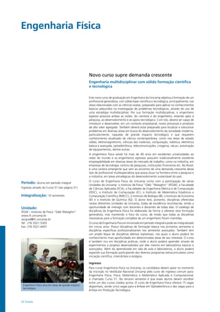 32 Exatas
Engenharia Física				
Engenheiro físico atua em áreas de grande impacto
tecnológico
Novo curso supre demanda crescente
Engenharia multidisciplinar com sólida formação científica
e tecnológica
Este novo curso de graduação em Engenharia da Unicamp objetiva a formação de um
profissional generalista, com sólida base científica e tecnológica, principalmente, nas
áreas relacionadas com as ciências exatas, preparado para aplicar os conhecimentos
básicos adquiridos na investigação de problemas tecnológicos, através do uso de
uma estratégia multidisciplinar. Por sua formação multidisciplinar, o engenheiro
egresso possuirá ambas as visões: do cientista e do engenheiro, estando apto à
pesquisa, ao desenvolvimento e ao apoio tecnológico. Com isto, deverá ser capaz de
introduzir e desenvolver, em um contexto empresarial, novos processos e produtos
de alto valor agregado. Também deverá estar preparado para localizar e solucionar
problemas em diversas áreas em busca do desenvolvimento da sociedade moderna,
particularmente, naquelas de grande impacto tecnológico e que requerem
conhecimento atualizado de ciência contemporânea, como nas áreas de estado
sólido, eletromagnetismo, ciências dos materiais, computação, robótica, eletrônica
básica e avançada, optoeletrônica, telecomunicações, criogenia, vácuo, automação
de equipamentos, dentre outras.
A engenheira física existe há mais de 40 anos em excelentes universidades ao
redor do mundo e os engenheiros egressos possuem tradicionalmente excelente
empregabilidade em diversas áreas do mercado de trabalho, como na indústria, em
empresas de tecnologia, centros de pesquisas, instituições financeiras etc. No Brasil,
é uma carreira emergente que vem ao encontro de uma demanda crescente desse
tipo de profissional multiespecialista que possa atuar na fronteira entre a pesquisa e
a indústria, em áreas estratégicas do desenvolvimento sustentável do país.
O curso de Engenharia Física da Unicamp conta com a participação de várias
Unidades da Unicamp: o Instituto de Física “Gleb “Wataghin” (IFGW), a Faculdade
de Ciências Aplicadas (FCA), a Faculdades de Engenharia Elétrica e de Computação
(FEEC), o Instituto de Computação (IC), o Instituto de Matemática Estatística e
Computação Científica (IMECC), o Instituto de Biologia (IB), o Instituto de Economia
(IE) e o Instituto de Química (IQ). O aluno terá, portanto, disciplinas oferecidas
nestas diferentes Unidades da Unicamp, todas de excelência reconhecida, tendo a
oportunidade de interagir com docentes e discentes de todas elas. O catálogo de
disciplinas da Engenharia Física foi elaborado de forma a oferecer esta formação
generalista, mas mantendo o foco do curso, de modo que todas as disciplinas
necessárias para a formação completa de um engenheiro foram mantidas.
O curso de Engenharia Física é ministrado em período integral e pode ser integralizado
em cincos anos. Possui disciplinas de formação básica nos primeiros semestres e
disciplinas específicas profissionalizantes nos semestres avançados. Também tem
um amplo leque de disciplinas eletivas (optativas), nas quais o aluno poderá ter
conhecimento mais aprofundado em determinadas áreas de seu interesse. O curso
é também rico em disciplinas práticas, onde o aluno poderá aprender através de
experimentos e projetos desenvolvidos por eles mesmo em laboratórios básicos e
avançados. Além do aprendizado em sala de aula e laboratórios, o aluno poderá
expandir sua formação participando dos diversos programas extracurriculares como
iniciação científica, intercâmbio e estágios.
Ingresso
Para cursar Engenharia Física na Unicamp, os candidatos devem optar no momento
da inscrição no Vestibular Nacional Unicamp pelo curso de ingresso comum para:
Engenharia Física, Física, Matemática e Matemática Aplicada e Computacional,
o chamado Curso 51. No terceiro semestre é que esses alunos devem escolher
entre um dos cursos citados acima. O curso de Engenharia Física oferece 15 vagas
disponíveis, sendo cinco vagas para a ênfase em Optoeletrônica e dez vagas para a
ênfase em Produção Tecnológica.
Período: diurno em período integral
Ingresso através do Curso 51 (ver página 21)
Integralização: 10 semestres
Unidade:
IFGW – Instituto de Física “Gleb Wataghin”
www.ifi.unicamp.br
secgrad@ifi.unicamp.br
Tel: (19) 3521.5303
Fax: (19) 3521.4447
 