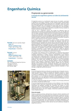 34 Exatas
Engenharia Química				
Período: diurno em período integral
Vagas: 60
Relação candidatos/vaga:
1ª fase – 44,7 / 2ª fase – 6,4
Integralização: 10 semestres
Período: noturno
Vagas: 40
Relação candidatos/vaga:
1ª fase – 24,6 / 2ª fase – 6,4
Integralização: 12 semestres
Unidade:
FEQ – Faculdade de Engenharia Química
www.feq.unicamp.br
cgfeq@feq.unicamp.br
Tel: (19) 3521.3904
Projetando ou gerenciando
A atuação do engenheiro químico vai além do estritamente
técnico
O engenheiro químico é um profissional capaz de atuar em projeto, construção
e operação de uma planta industrial, na qual materiais sofrem transformações
químicas, físicas e/ou biológicas. Ele deve atuar com criatividade, tendo como ramo
de conhecimento especial o desenvolvimento de um processo a partir de estudos
feitos em laboratório até a sua produção em larga escala. Para isso, emprega a
matemática, a física, a química, a biologia e a arte da engenharia, a fim de resolver
problemas técnicos de modo seguro e econômico, buscando minimizar também os
impactos ambientais gerados pelo processo.
Cada vez mais o engenheiro químico tem atuado em diferentes áreas do
conhecimento em parceria com profissionais de diversos ramos, que vão além das
ciências exatas. O curso de Engenharia Química da Unicamp visa formar profissionais
com um perfil generalista, capazes de atuar nas diversas etapas de um processo
industrial, que vão desde a sua concepção, projeto de equipamentos, operação e
controle dos processos e controle de qualidade dos produtos até segurança e meio-
ambiente, vendas e marketing, análise técnico-econômica de processos, assistência
técnica e desenvolvimento de novos produtos e aplicações.
As atividades profissionais do engenheiro químico também envolvem aspectos
ligados à modelagem matemática e simulação de processos, essenciais aos
procedimentos de otimização dos mesmos sob os mais diversos pontos de vista,
como por exemplo: redução do consumo de matérias-primas e energia, redução da
geração de efluentes e a maximização dos lucros, visando sempre alternativas para
obter produtos de maior qualidade, operando processos mais eficientes, com um
menor custo e dentro das normas ambientais impostas pela legislação. As atividades
profissionais do engenheiro químico estão intrinsecamente ligadas a aspectos
científicos, econômicos e sociais. Poderá atuar ainda em centros de pesquisas
governamentais ou de empresas, para o desenvolvimento de novos produtos e
tecnologias e também em atividades docentes de ensino superior.
Uma dúvida muito frequente entre os vestibulandos é a diferença entre química
e engenharia química. Enquanto o químico atua basicamente em laboratórios,
realizando experimentos e análises químicas, desenvolvendo novos materiais
e propondo novas reações para obter produtos químicos, o engenheiro químico
atua diretamente no desenvolvimento e operação de processos químicos em
escala industrial, dimensionando equipamentos e definindo as etapas do processo
produtivo. Para realizar estas atividades tão distintas, o curso de bacharelado
em Química tem um foco maior em disciplinas ligadas às ciências fundamentais
(química, física, biologia e matemática) enquanto que o curso de Engenharia
Química, embora necessite dessas mesmas ciências, trabalha mais com conceitos
aplicados aos processos químicos, envolvendo disciplinas como fenômenos de
transporte, termodinâmica e operações unitárias. A capacidade de projetar, operar,
controlar e aperfeiçoar equipamentos e processos químicos industriais é o que
distingue o engenheiro químico do químico.
O curso
O curso de Engenharia Química é oferecido nos períodos diurno (integral) e noturno.
Ambos são idênticos em relação ao conteúdo das disciplinas, possuem o mesmo
corpo docente e utilizam a mesma infraestrutura. Diferem-se apenas em relação
ao tempo de integralização: para o curso diurno são sugeridos dez semestres e
para o noturno, 12. O currículo do curso passou recentemente por um processo
de atualização, com uma significativa melhoria na parte pedagógica, no que diz
respeito aos programas das disciplinas e à sua distribuição dentro da grade curricular
ao longo dos semestres.
O currículo foi adequado também de forma a assegurar uma formação profissional
que atende o mercado de trabalho atual.
O curso de Engenharia Química da Unicamp é um dos melhores e mais concorridos
do Brasil e já por vários anos consecutivos tem sido premiado com a mais alta
classificação de qualidade concedida por instituições que avaliam os cursos
superiores no País. É importante ressaltar, também, o grande número de atividades
extracurriculares que o curso oferece e que complementam a formação pessoal e
profissional dos alunos, tais como: estágios, intercâmbios acadêmicos no exterior,
cursos, empresa júnior etc.
Áreas de atuação
Embora as indústrias químicas, petroquímicas, de açúcar e álcool, cimenteiras e de
papel e celulose sejam os principais espaços de atuação para o engenheiro químico,
o profissional vem sendo requisitado para atuar em outros setores como: mercado
financeiro, marketing, desenvolvimento e gestão de negócios, logística, controle de
qualidade e também em questões ligadas à área ambiental, graças principalmente
à sua formação generalista, seus conhecimentos de métodos matemáticos e de
ferramentas computacionais. As áreas ambiental e de produção de bioprodutos,
como por exemplo, o biodiesel, contam cada vez mais com a presença e atuação de
engenheiros químicos.
O currículo do curso é abrangente e flexível
 