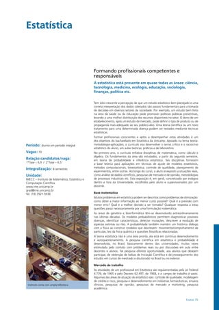 Exatas 35
Estatística				
Período: diurno em período integral
Vagas: 70
Relação candidatos/vaga:
1ª fase – 6,9 / 2ª fase – 6,5
Integralização: 8 semestres
Unidade:
IMECC – Instituto de Matemática, Estatística e
Computação Científica
www.ime.unicamp.br
grad@ime.unicamp.br
Tel: (19) 3521.5936
Instituto conta com ampla bilbioteca
Formando profissionais competentes e
responsáveis
A estatística está presente em quase todas as áreas: ciência,
tecnologia, medicina, ecologia, educação, sociologia,
finanças, política etc.
Tem sido crescente a percepção de que um estudo estatístico bem planejado e uma
correta interpretação dos dados coletados são passos fundamentais para a tomada
de decisões em diversos setores da sociedade. Por exemplo, um estudo bem feito
na área da saúde ou da educação pode promover políticas públicas preventivas,
levando a uma melhor distribuição dos recursos disponíveis no setor. O dono de um
estabelecimento, após um estudo de mercado, pode definir o tipo de produto ou de
propaganda mais adequado ao seu público-alvo. Uma teoria científica ou um novo
tratamento para uma determinada doença podem ser testados mediante técnicas
estatísticas.
Formar profissionais conscientes e aptos a desempenhar estas atividades é um
dos objetivos do bacharelado em Estatística da Unicamp. Apoiado na terna teoria-
metodologia-aplicações, o currículo visa desenvolver o senso crítico e o raciocínio
estatístico do aluno, em aulas teóricas, práticas e de laboratório.
No primeiro ano, o currículo enfatiza disciplinas de matemática, como cálculo e
álgebra. Os fundamentos da área são estudados, a partir do segundo semestre,
em teoria de probabilidade e inferência estatística. Tais disciplinas fornecem
a base teórica para aplicações em técnicas de ajuste de modelos estatísticos,
métodos computacionais, bioestatística, controle de qualidade, planejamento de
experimentos, entre outras. Ao longo do curso, o aluno é exposto a situações reais,
como análise de dados científicos, pesquisas de mercado e de opinião, metodologias
de processos industriais etc. Esta exposição é, em geral, concretizada por estágios
dentro e fora da Universidade, escolhidos pelo aluno e supervisionados por um
docente.
Base matemática
Muitos problemas em estatística podem ser descritos como problemas de otimização:
como obter a maior informação ao menor custo possível? Qual é a previsão com
menor erro? Qual é a melhor decisão a ser tomada? Qualquer resposta a estas
questões passa necessariamente por uma formulação matemática.
As áreas de genética e bioinformática têm-se desenvolvido extraordinariamente
nas últimas décadas. Os modelos probabilísticos permitem diagnosticar possíveis
doenças, identificar características, detectar mutações, descrever a evolução de
espécies extintas ou não. A probabilidade também mantém um histórico diálogo
com a física ao construir modelos que descrevem: movimento/comportamento de
partículas, leis da física quântica e questões filosóficas relacionadas.
A teoria estatística não é uma área pronta, ela está em contínuo desenvolvimento
e autoquestionamento. A pesquisa científica em estatística e probabilidade é
desenvolvida, no Brasil, basicamente dentro das universidades, muitas vezes
estimulada pelo contato com problemas reais ou por discussões em aula entre
docentes e alunos. Tal pesquisa oferece oportunidade, aos alunos que desejem
participar, de obtenção de bolsas de Iniciação Científica e de prosseguimento dos
estudos em cursos de mestrado e doutorado no Brasil ou no exterior.
Mercado de trabalho
As atividades de um profissional em Estatística são regulamentadas pela Lei Federal
4.739, de 1965 e pelo Decreto 62.497, de 1968, e o campo de trabalho é vasto.
Algumas das áreas de atuação do estatístico são: controle de qualidade, modelagem
de crédito e risco, pesquisa e desenvolvimento em indústrias farmacêuticas, ensaios
clínicos, pesquisas de opinião, pesquisas de mercado e marketing, pesquisa
acadêmica.
 