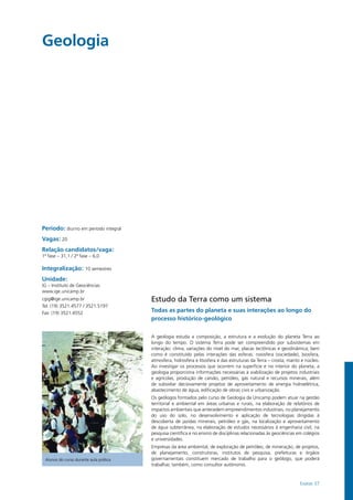 Exatas 37
Período: diurno em período integral
Vagas: 20
Relação candidatos/vaga:
1ª fase – 31,1 / 2ª fase – 6,0
Integralização: 10 semestres
Unidade:
IG – Instituto de Geociências
www.ige.unicamp.br
cgig@ige.unicamp.br
Tel: (19) 3521.4577 / 3521.5197
Fax: (19) 3521.4552
Geologia				
Estudo da Terra como um sistema
Todas as partes do planeta e suas interações ao longo do
processo histórico-geológico
A geologia estuda a composição, a estrutura e a evolução do planeta Terra ao
longo do tempo. O sistema Terra pode ser compreendido por subsistemas em
interação: clima, variações do nível do mar, placas tectônicas e geodinâmica; bem
como é constituído pelas interações das esferas: noosfera (sociedade), biosfera,
atmosfera, hidrosfera e litosfera e das estruturas da Terra – crosta, manto e núcleo.
Ao investigar os processos que ocorrem na superfície e no interior do planeta, a
geologia proporciona informações necessárias à viabilização de projetos industriais
e agrícolas, produção de carvão, petróleo, gás natural e recursos minerais, além
de subsidiar decisivamente projetos de aproveitamento de energia hidroelétrica,
abastecimento de água, edificação de obras civis e urbanização.
Os geólogos formados pelo curso de Geologia da Unicamp podem atuar na gestão
territorial e ambiental em áreas urbanas e rurais, na elaboração de relatórios de
impactos ambientais que antecedem empreendimentos industriais, no planejamento
do uso do solo, no desenvolvimento e aplicação de tecnologias dirigidas à
descoberta de jazidas minerais, petróleo e gás, na localização e aproveitamento
de água subterrânea, na elaboração de estudos necessários à engenharia civil, na
pesquisa científica e no ensino de disciplinas relacionadas às geociências em colégios
e universidades.
Empresas da área ambiental, de exploração de petróleo, de mineração, de projetos,
de planejamento, construtoras, institutos de pesquisa, prefeituras e órgãos
governamentais constituem mercado de trabalho para o geólogo, que poderá
trabalhar, também, como consultor autônomo.
Alunos do curso durante aula prática
 