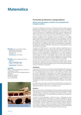 38 Exatas
Matemática				
Período: diurno em período integral
(bacharelado e licenciatura)
Ingresso através do Curso 51
(ver página 21)
Integralização: 8 semestres
Período: noturno (apenas licenciatura)
Vagas: 60
Relação candidatos/vaga:
1ª fase – 5,7 / 2ª fase – 4,8
Integralização: 9 semestres
Unidade:
IMECC – Instituto de Matemática, Estatística e
Computação Científica
www.ime.unicamp.br/conteudo/departamento-
matematica
grad@ime.unicamp.br
Tel: (19) 3521.5936
Fax: (19) 3289.5766
Formando professores e pesquisadores
Alunos são estimulados a envolver-se em programas de
iniciação científica
O Instituto de Matemática, Estatística e Computação Científica mantém cursos de
Matemática nos períodos diurno e noturno. O curso diurno oferece as modalidades
de bacharelado e licenciatura e pode ser integralizado em quatro anos. O curso
noturno é exclusivo para a modalidade de licenciatura e pode ser integralizado em
quatro anos e meio. O curso de licenciatura em Matemática foi o primeiro curso
noturno criado pela Unicamp e oferece aos alunos uma infraestrutura completa.
No diurno, o ingresso se dá no chamado Curso 51 (ver página 21), que engloba
também candidatos de Física e Matemática Aplicada e Computacional. As opções
pelas carreiras ou pelas modalidades acontecem em momentos diferentes no Curso
51. A opção por licenciatura ocorre ao final do primeiro semestre, quando o aluno
deve escolher entre licenciatura em Matemática ou licenciatura em Física. O aluno
que quiser fazer o bacharelado deverá optar pelo bacharelado em Matemática,
bacharelado em Matemática Aplicada e Computacional, ou bacharelado em Física
ao final do terceiro semestre.
O bacharel em Matemática tem sua formação voltada principalmente para as
atividades de pesquisa científica e docência em nível superior em matemática e
geralmente prossegue seus estudos na pós-graduação. Nos dois últimos anos do
curso, o currículo do bacharelado em Matemática tem um número reduzido de
disciplinas, a maior parte das quais é ministrada junto com as turmas de mestrado.
Como resultado, ao concluir o bacharelado, todos os alunos terão cursado as
disciplinas necessárias para o curso de mestrado, podendo se inscrever diretamente
no doutorado ou obter o título de mestre em Matemática com apenas um ano
adicional, dedicado à elaboração de monografia e exame de qualificação.
Os alunos dos cursos de licenciatura em Matemática se preparam para a carreira
de professor de matemática nos ensinos fundamental e médio, embora possam
continuar seus estudos na de pós-graduação, tanto na área de educação matemática
quanto em matemática ou áreas afins.
Flexibilidade
É importante observar que o Curso 51 permite grande flexibilidade ao estudante que
pode formar-se num dos cursos e retornar para concluir qualquer outra modalidade
ou curso agregados pelo Curso 51. Assim, o aluno pode, por exemplo, optar
por concluir o bacharelado em Matemática e em seguida retornar para concluir
licenciatura em Matemática ou bacharelado em Física, sem necessidade de prestar
novo vestibular. Os alunos do curso de licenciatura noturno também podem retornar,
sem necessidade de prestar novo vestibular, para concluir o curso de licenciatura em
Física do período noturno ou um dos bacharelados que compõem o Curso 51, isto é,
bacharelado em Matemática, bacharelado em Matemática Aplicada e bacharelado
em Física.
Os currículos dos cursos diurnos de licenciatura em Matemática e licenciatura em
Física têm um grande núcleo comum, o que permite ao aluno que concluiu um
destes poder retornar e concluir o outro em apenas um ano.
Excelência
Além de uma estrutura curricular bastante ampla, que propicia uma sólida formação
ao profissional, os alunos de bacharelado e licenciatura em Matemática são desde
cedo estimulados a envolver-se em programas de iniciação científica e outras
atividades complementares. Uma parcela significativa destes alunos prossegue seus
estudos na pós-graduação.
A estrutura curricular abrangente e flexível do curso, a qualificação do corpo
docente, o ambiente fecundo de pesquisa e as excelentes condições de salas de
aula, laboratórios e biblioteca, além do alto nível do corpo discente, têm se refletido
no desempenho dos alunos de Matemática da Unicamp em todas as avaliações
feitas pelo MEC, incluindo conceito A em todas as edições do extinto Provão. O
curso também foi eleito o melhor do Brasil pelo Guia do Estudante. Resultados
que confirmam a qualidade já amplamente reconhecida dos cursos oferecidos pelo
Instituto de Matemática Estatística e Computação Científica da Unicamp.
Formação abrange docência e pesquisa científica
 