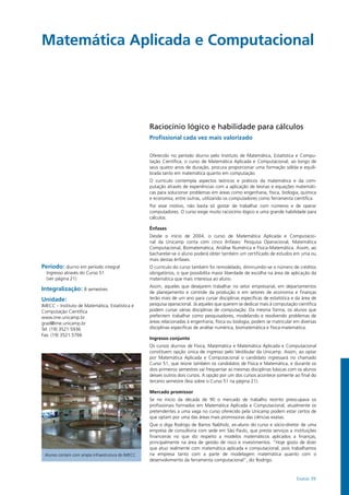 Exatas 39
Matemática Aplicada e Computacional
Período: diurno em período integral
Ingresso através do Curso 51
(ver página 21)
Integralização: 8 semestres
Unidade:
IMECC – Instituto de Matemática, Estatística e
Computação Científica
www.ime.unicamp.br
grad@ime.unicamp.br
Tel: (19) 3521.5936
Fax: (19) 3521.5766
Raciocínio lógico e habilidade para cálculos
Profissional cada vez mais valorizado
Ofe­re­ci­do no pe­río­do diur­no pelo Ins­ti­tu­to de Ma­te­má­ti­ca, Es­ta­tís­ti­ca e Com­pu­
tação Científica, o cur­so de Matemática Aplicada e Computacional, ao lon­go de
seus quatro anos de du­ra­ção, pro­cu­ra pro­por­cio­nar uma for­ma­ção só­li­da e equi­li­
bra­da tan­to em ma­te­má­ti­ca quan­to em com­pu­ta­ção.
O cur­rí­cu­lo con­tem­pla as­pec­tos teó­ri­cos e prá­ti­cos da ma­te­má­ti­ca e da com­
putação atra­vés de ex­pe­riên­cias com a apli­ca­ção de teo­rias e equa­ções ma­te­má­ti­
cas para solucio­nar pro­ble­mas em áreas como en­ge­nha­ria, fí­si­ca, bio­lo­gia, quí­mi­ca
e economia, en­tre ou­tras, uti­li­zan­do os computadores como fer­ra­men­ta cien­tí­fi­ca.
Por esse mo­ti­vo, não bas­ta só gos­tar de tra­ba­lhar com nú­me­ros e de ope­rar
computado­res. O curso exi­ge mui­to ra­cio­cí­nio ló­gi­co e uma gran­de ha­bi­li­da­de para
cál­cu­los.
Ênfases
Desde o início de 2004, o curso de Ma­te­má­ti­ca Apli­ca­da e Com­pu­ta­cio­
nal da Unicamp conta com cinco ênfases: Pesquisa Operacional, Matemática
Computacional, Biomatemática, Análise Numérica e Física-Matemática. Assim, ao
bacharelar-se o aluno poderá obter também um certificado de estudos em uma ou
mais destas ênfases.
O currículo do curso também foi remodelado, diminuindo-se o número de créditos
obrigatórios, o que possibilita maior liberdade de escolha na área de aplicação da
matemática que mais interessa ao aluno.
Assim, aqueles que desejarem trabalhar no setor empresarial, em departamentos
de planejamento e controle da produção e em setores de economia e finanças
terão mais de um ano para cursar disciplinas específicas de estatística e da área de
pesquisa operacional. Já aqueles que querem se dedicar mais à computação científica
podem cursar várias disciplinas de computação. Da mesma forma, os alunos que
preferirem trabalhar como pesquisadores, modelando e resolvendo problemas de
áreas relacionadas à engenharia, física ou biologia, podem se matricular em diversas
disciplinas específicas de análise numérica, biomatemática e física-matemática.
Ingresso conjunto
Os cur­sos diur­nos de Fí­si­ca, Ma­te­má­ti­ca e Ma­te­má­ti­ca Apli­ca­da e Com­pu­ta­cio­nal
constituem opção única de ingresso pelo Vestibular da Unicamp. As­sim, ao op­tar
por Ma­te­má­ti­ca Apli­ca­da e Com­pu­ta­cio­nal o candidato in­gres­sa­rá no cha­ma­do
Curso 51, que reú­ne tam­bém os can­di­da­tos de Fí­si­ca e Ma­te­má­ti­ca, e du­ran­te os
dois primeiros se­mes­tres vai fre­quen­tar as mes­mas dis­ci­pli­nas bá­si­cas com os alu­nos
desses ou­tros dois cur­sos. A op­ção por um dos cursos acon­te­ce so­men­te ao fi­nal do
ter­cei­ro se­mes­tre (leia sobre o Curso 51 na página 21).
Mercado promissor
Se no iní­cio da dé­ca­da de 90 o mer­ca­do de tra­ba­lho res­tri­to preo­cu­pa­va os
profissionais for­ma­dos em Ma­te­má­ti­ca Apli­ca­da e Com­pu­ta­cio­nal, atual­men­te os
pre­ten­den­tes a uma vaga no cur­so ofe­re­ci­do pela Uni­camp po­dem es­tar cer­tos de
que op­tam por uma das ­áreas mais pro­mis­so­ras das ciên­cias exa­tas.
Que o diga Ro­dri­go de Bar­ros Nab­holz, ex-alu­no do cur­so e só­cio-di­re­tor de uma
empresa de con­sul­to­ria com sede em São Pau­lo, que pres­ta ser­vi­ços a instituições
fi­nancei­ras no que diz res­pei­to a mo­de­los ma­te­má­ti­cos apli­ca­dos a finan­ças,
principalmen­te na área de ges­tão de ris­co e in­ves­ti­men­tos. “Hoje gos­to de dizer
que atuo real­men­te com ma­te­má­ti­ca apli­ca­da e com­pu­ta­cio­nal, pois trabalhamos
na empre­sa tan­to com a par­te de mo­de­la­gem ma­te­má­ti­ca quan­to com o
desenvolvimento da fer­ra­men­ta com­pu­ta­cio­nal”, diz Rodrigo.
Alunos contam com ampla infraestrutura do IMECC
 