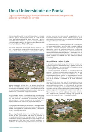 A Universidade Estadual de Campinas (Unicamp) é uma instituição
pública e gratuita, mantida pelo governo do Estado de São
Paulo, que está completando 47 anos. A Unicamp é a única
universidade latino-americana a figurar no ranking mundial das
100 universidades criadas há no máximo 50 anos, elaborado pelo
Times Higher Education (THE), na 28ª posição.
A qualidade de formação oferecida pela Unicamp tem muito a ver
com a estreita relação que a instituição mantém entre ensino e
pesquisa. Cerca de 4,3 mil projetos, que correspondem a 15% da
pesquisa universitária do Brasil. Tem a ver também com o fato de
98% de seus 1.800 professores atuarem em regime de dedicação
exclusiva. Isso significa que os doutores e mestres que lecionam são
os mesmos que, em seus laboratórios, desenvolvem as pesquisas
que tornaram a Universidade conhecida e respeitada.
A Unicamp lidera, também, o ranking entre todas as universidades
brasileiras com o maior número de patentes e licenças registrado
para suas invenções. Atualmente, a Universidade possui 643
patentes vigentes e promove licenciamento de tecnologia, com o
objetivo de dobrar suas receitas com propriedade intelectual.
O conhecimento acumulado com as pesquisas é repassado para as
aulas. O aluno encontra, portanto, inúmeras oportunidades de se
envolver com a geração do conhecimento científico e de aprender,
ainda na graduação, a pesquisar.
O aluno de graduação da Unicamp é um privilegiado por conviver,
em sala de aula, com docentes que atuam em pesquisas na
vanguarda do conhecimento nas várias áreas de atuação da
Universidade. De fato, os docentes da Unicamp contribuem com
aproximadamente 10% dos artigos científicos produzidos no
Brasil e que são publicados em periódicos internacionais. Isto faz
com que os alunos, durante os anos de sua graduação, além de
fundamentos básicos sólidos também tenham acesso aos atuais
avanços do conhecimento, o que em muitos casos leva à própria
iniciação à ciência dos graduandos.
Ao sólido currículo que harmoniza disciplinas de caráter técnico
com outras que contribuem para a formação integral da cidadania
do aluno, é necessário acrescentar ainda mais um ingrediente
para compor a receita de sucesso da Unicamp: sua infraestrutura
de ensino e pesquisa constituída, entre outros componentes, de
laboratórios tecnologicamente atualizados e sintonizados com as
demandas do mercado de trabalho. Essa simples combinação de
fatores converge, naturalmente, para uma formação acadêmica
diferenciada.
Uma Cidade Universitária
O principal campus da Unicamp, em Campinas, constitui um
complexo universitário de 3,5 milhões de m2
e uma área edificada de
550 mil m2
. O campus é administrado pela Prefeitura Universitária,
que tem o prefeito nomeado pelo reitor.
A Unicamp compreende, atualmente, 23 unidades de ensino e
pesquisa e um vasto complexo médico-hospitalar, além de uma
série de unidades de apoio às atividades acadêmicas. Seus 1.800
professores/pesquisadores mantêm em desenvolvimento algumas
centenas de projetos científicos e tecnológicos. Seu orçamento
anual de R$ 2 bilhões é comparável ao de muitas metrópoles
brasileiras.
Cerca de 18 mil alunos, dos quais 33% no período noturno,
estão matriculados em seus atuais 69 cursos de graduação, além
de outros 23 mil matriculados em 140 programas de mestrado,
doutorado e especialização. A Unicamp é a universidade brasileira
com maior índice de alunos na pós-graduação e responde por 12%
de todos os graus de mestrado e doutorado concedidos no Brasil.
Mas a Unicamp não se limita à Cidade Universitária “Zeferino
Vaz”, nome oficial do campus em Campinas. Suas instalações se
estendem às cidades de Limeira e Piracicaba (ver pág. 8).
Uma Universidade de Ponta
Capacidade de conjugar harmoniosamente ensino de alta qualidade,
pesquisa e prestação de serviços
4 Uma Universidade de Ponta
 