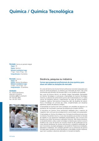 40 Exatas
Química / Química Tecnológica
Período: diurno em período integral
Vagas: 70
Opção: Química
Relação candidatos/vaga:
1ª fase – 10,9 / 2ª fase – 3,5
Integralização: 8 semestres
Período: noturno
Vagas: 40
Opção: Química Tecnológica
Relação candidatos/vaga:
1ª fase – 7,4 / 2ª fase – 3,2
Integralização: 10 semestres
Unidade:
IQ – Instituto de Química
www.iqm.unicamp.br
secretaria-cg@iqm.unicamp.br
Tel: (19) 3521.3003
Fax: (19) 3521.3023
Análise e caracterização de produtos em laboratório
Docência, pesquisa ou indústria
Cursos que preparam profissionais da área química para
atuar em todas as situações do mercado
Os cursos de Química da Unicamp formam profissionais muito bem preparados para
atuar em centros de pesquisa, na indústria e em instituições de ensino. São cursos
reconhecidos pelo Ministério da Educação (MEC) e com excelência de qualidade.
Nos cursos de Química (diurno, em período integral: Bacharelado, Bacharelado
em Química Tecnológica e Licenciatura) e Bacharelado em Química Tecnológica
(noturno), os alicerces do conhecimento químico são fundamentados em um núcleo
comum de disciplinas teóricas e experimentais nas áreas de química analítica,
inorgânica, orgânica, físico-química e bioquímica, além de disciplinas de cálculo,
física e mineralogia. Os currículos são, então, complementados com disciplinas
específicas, projetos de pesquisa e estágios.
O bacharelado em Química tem forte correlação com atividades de pesquisa e os
estudantes são incentivados a participar de programas de iniciação científica.
A licenciatura em Química forma profissionais habilitados para o exercício do
magistério, bem como para dar prosseguimento à sua formação como pesquisador.
O bacharelado em Química Tecnológica visa à formação de profissionais para atuar
na indústria. No período noturno, o curso atrai estudantes que já estão no mercado
de trabalho ou que apresentam habilidades empreendedoras. Esse currículo inclui
disciplinas que tratam de processos e aplicações industriais. Além dessas disciplinas,
os estudantes devem, ainda, cumprir um estágio na indústria para concluir o curso.A
excelência dos cursos de Química da Unicamp resulta da alta qualificação do seu
corpo docente (professores de renome internacional e competência destacada), de
seus funcionários, do projeto pedagógico e da excelente infraestrutura (instalações,
laboratórios e biblioteca). Tais condições garantem que os profissionais de química
formados sejam inseridos em centros de pesquisa, universidades, escolas e indústrias,
sejam bem sucedidos e altamente valorizados no mercado de trabalho.
 