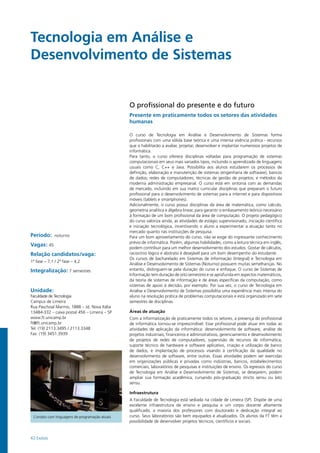 42 Exatas
Período: noturno
Vagas: 45
Relação candidatos/vaga:
1ª fase – 7,1 / 2ª fase – 4,2
Integralização: 7 semestres
Unidade:
Faculdade de Tecnologia
Campus de Limeira
Rua Paschoal Marmo, 1888 – Jd. Nova Itália
13484-332 – caixa postal 456 – Limeira – SP
www.ft.unicamp.br
ft@ft.unicamp.br
Tel: (19) 2113.3495 / 2113.3348
Fax: (19) 3451.3939
O profissional do presente e do futuro
Presente em praticamente todos os setores das atividades
humanas
O curso de Tecnologia em Análise e Desenvolvimento de Sistemas forma
profissionais com uma sólida base teórica e uma intensa vivência prática - recursos
que o habilitarão a avaliar, projetar, desenvolver e implantar numerosos projetos de
informática.
Para tanto, o curso oferece disciplinas voltadas para programação de sistemas
computacionais em seus mais variados tipos, incluindo o aprendizado de linguagens
usuais como C, C++ e Java. Possibilita aos alunos estudarem os processos de
definição, elaboração e manutenção de sistemas (engenharia de software); bancos
de dados; redes de computadores; técnicas de gestão de projetos; e métodos da
moderna administração empresarial. O curso está em sintonia com as demandas
de mercado, incluindo em sua matriz curricular disciplinas que preparam o futuro
profissional para o desenvolvimento de sistemas para a internet e para dispositivos
móveis (tablets e smartphones).
Adicionalmente, o curso possui disciplinas da área de matemática, como cálculo,
geometria analítica e álgebra linear, para garantir o embasamento teórico necessário
à formação de um bom profissional da área de computação. O projeto pedagógico
do curso valoriza ainda, as atividades de estágio supervisionado, iniciação científica
e iniciação tecnológica, incentivando o aluno a experimentar a atuação tanto no
mercado quanto nas instituições de pesquisa.
Para um bom aproveitamento do curso, não se exige do ingressante conhecimento
prévio de informática. Porém, algumas habilidades, como a leitura técnica em inglês,
podem contribuir para um melhor desenvolvimento dos estudos. Gostar de cálculos,
raciocínio lógico e abstrato é desejável para um bom desempenho do estudante.
Os cursos de bacharelado em Sistemas de Informação (Integral) e Tecnologia em
Análise e Desenvolvimento de Sistemas (Noturno) possuem muitas semelhanças. No
entanto, distinguem-se pela duração do curso e enfoque. O curso de Sistemas de
Informação tem duração de oito semestres e se aprofunda em aspectos matemáticos,
da teoria de sistemas de informação e de áreas específicas da computação, como
sistemas de apoio à decisão, por exemplo. Por sua vez, o curso de Tecnologia em
Análise e Desenvolvimento de Sistemas possibilita uma experiência mais intensa do
aluno na resolução prática de problemas computacionais e está organizado em sete
semestres de disciplinas.
Áreas de atuação
Com a informatização de praticamente todos os setores, a presença do profissional
de informática tornou-se imprescindível. Esse profissional pode atuar em todas as
atividades de aplicação da informática: desenvolvimento de software, análise de
projetos industriais, financeiros e administrativos, gerenciamento e desenvolvimento
de projetos de redes de computadores, supervisão de recursos de informática,
suporte técnico de hardware e software aplicativo, criação e utilização de banco
de dados, e implantação de processos visando à certificação da qualidade no
desenvolvimento de software, entre outras. Essas atividades podem ser exercidas
em organizações públicas e privadas como indústrias, bancos, estabelecimentos
comerciais, laboratórios de pesquisas e instituições de ensino. Os egressos do curso
de Tecnologia em Análise e Desenvolvimento de Sistemas, se desejarem, podem
ampliar sua formação acadêmica, cursando pós-graduação stricto sensu ou lato
sensu.
Infraestrutura
A Faculdade de Tecnologia está sediada na cidade de Limeira (SP). Dispõe de uma
excelente infraestrutura de ensino e pesquisa e um corpo docente altamente
qualificado, a maioria dos professores com doutorado e dedicação integral ao
curso. Seus laboratórios são bem equipados e atualizados. Os alunos da FT têm a
possibilidade de desenvolver projetos técnicos, científicos e sociais.
Contato com linguagens de programação atuais
Tecnologia em Análise e
Desenvolvimento de Sistemas	 		
 