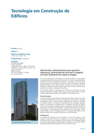 Exatas 43
Tecnologia em Construção de
Edifícios
Período: noturno
Vagas: 50
Relação candidatos/vaga:
1ª fase – 6,3 / 2ª fase – 5,8
Integralização: 8 semestres
Unidade:
Faculdade de Tecnologia
Campus de Limeira
Rua Paschoal Marmo, 1888 – Jd. Nova Itália
13484-332 – caixa postal 456 – Limeira – SP
www.ft.unicamp.br
ft@ft.unicamp.br
Tel: (19) 2113.3368 / 2113.3348
Fax: (19) 3451.3939
Aprofundar conhecimentos para garantir
segurança, otimização de recursos e respeito
ao meio ambiente em todas as etapas
No curso de graduação em Tecnologia da Construção de Edifícios, o aluno adquire
as atribuições do profissional de maneira profunda. O currículo contempla disciplinas
voltadas às modernas tecnologias construtivas e sustentáveis e está estruturado
para proporcionar aulas práticas que envolvem as áreas de materiais, topografia,
geologia, hidráulica, solos, desenho técnico, baseadas nas disciplinas básicas de
matemática, geometria analítica, álgebra linear, física, química, mecânica geral,
resistência dos materiais, eletrotécnica e estatística.
Os estudantes dispõem de laboratórios de materiais de construção civil, solos,
hidráulica, topografia e geologia. Além disso, os alunos poderão optar no último
ano pelo estágio supervisionado ou pelo trabalho de conclusão de curso.
Áreas de atuação
O campo de atuação do tecnólogo da construção de edifícios é amplo. São muitas
as atribuições do profissional, tais como: planejamento, gerenciamento, execução,
fiscalização de obras e serviços técnicos; elaboração de orçamento; condução
de trabalhos técnicos e de equipes multidisciplinares para montagem, operação,
reparo ou manutenção de equipamentos e instalações; execução de desenho
técnico; vistorias, perícias, avaliações, laudos e pareceres técnicos. Atua também na
restauração e manutenção de edificações, comercialização e logística de materiais
de construção e ainda podendo exercer atividades no ensino, pesquisa, análise,
experimentação, ensaio e divulgação técnica. O tecnólogo pode trabalhar como
profissional liberal ou em empresas, laboratórios e canteiro de obras.
Infraestrutura
A Faculdade de Tecnologia (FT) está sediada em Limeira (SP). Dispõe de uma
excelente infraestrutura de ensino e pesquisa e um corpo docente altamente
qualificado, tendo a maioria titulação mínima de doutor e com dedicação integral
ao curso. Seus laboratórios são bem equipados e atualizados. Os alunos da FT têm a
possibilidade de desenvolver projetos técnicos, científicos e sociais.
Curso prevê visitas a canteiros de obras
 