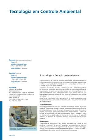 44 Exatas
Tecnologia em Controle Ambiental
Período: diurno em período integral
Vagas: 40
Relação candidatos/vaga:
1ª fase – 2,6 / 2ª fase – 2,4
Integralização: 6 semestres
Período: noturno
Vagas: 50
Relação candidatos/vaga:
1ª fase – 3,3 / 2ª fase – 3,0
Integralização: 8 semestres
Unidade:
Faculdade de Tecnologia
Campus de Limeira
Rua Paschoal Marmo, 1888 – Jd. Nova Itália
13484-332 – caixa postal 456 – Limeira – SP
www.ft.unicamp.br
ft@ft.unicamp.br
Tel: (19) 2113.3368 / 2113.3348
Fax: (19) 3451.3939
A tecnologia a favor do meio ambiente
A matriz curricular do curso de Tecnologia em Controle Ambiental considera os
impactos ambientais que podem ocorrer nos compartimentos água, ar e solo e suas
interfaces, e propõe soluções tecnolológicas para a prevenção, o monitoramento e
o controle da poluição destes ambientes.
A proposta do curso leva em conta a preocupação com a realidade da profissão
em um mundo globalizado, em constantes mudanças, que obriga as instituições
educacionais a tornarem seus currículos flexíveis, para formar profissionais com
visão empreendedora, crítica, autônoma e criativa e que, embora adquiram uma
especialização, necessitam também de uma formação que possibilite uma atuação
generalista.
Desta forma, o profissional estará apto a discutir os problemas atuais e prestar
serviços de interesse à comunidade, sendo estimulado a uma permanente vontade
de aperfeiçoamento.
Atuação generalista
O tecnólogo em Controle Ambiental poderá atuar na área de controle de poluição
ambiental, nas empresas públicas e privadas, órgãos governamentais de controle de
poluição, indústrias, empresas de consultoria e prefeituras municipais. Desenvolverá
projetos, implantação, operação e monitoramento de equipamentos e sistemas de
controle de poluentes (ar, água, solo, resíduos sólidos, ruídos e vibração), e atuará
no planejamento e coordenação de sistemas de monitoramento de qualidade
ambiental, e atividades de laboratório, ensino e pesquisa na área de poluição
ambiental.
Infraestrutura
A Faculdade de Tecnologia (FT) está sediada em Limeira (SP). Dispõe de uma
excelente infraestrutura de ensino e pesquisa e um corpo docente altamente
qualificado, tendo a maioria titulação mínima de doutor e com dedicação integral
ao curso. Seus laboratórios são bem equipados e atualizados. Os alunos da FT têm a
possibilidade de desenvolver projetos técnicos, científicos e sociais.
Laboratório de desenvolvimento de sistemas para
saneamento ambiental
 