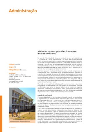 46 Humanas
Administração		
Período: noturno
Vagas: 180
Integralização: 8 semestres
Unidade:
Faculdade de Ciências Aplicadas
R. Pedro Zaccaria, 1300 – Jd. Santa Luiza
Limeira – SP
www.fca.unicamp.br
coordgrad@fca.unicamp.br
Tel: (19) 3701.6704
Modernas técnicas gerenciais, inovação e
empreendedorismo
No curso de Administração da Unicamp, ministrado no novo campus de Limeira
– a Faculdade de Ciências Aplicadas (FCA) – os alunos dedicam-se ao estudo e
prática dos aspectos relacionados à criação, diagnóstico, planejamento e execução
de atividades em organizações com e sem fins lucrativos e de diferentes setores da
economia, a partir de uma perspectiva ética e interdisciplinar. Além da formação
como administrador, os alunos contam com a possibilidade de obter certificados
de estudos em áreas de atuação de grande importância para a administração no
contexto atual: agronegócio e comércio internacional.
O curso se apoia em uma base interdisciplinar porque parte da compreensão de
que a interação com o mundo real não se dá de forma disciplinar, por meio do
entendimento e aplicação de conceitos derivados de áreas puras de conhecimento.
Assim, para a formação de um profissional integral, o curso de Administração conta
com disciplinas que dialogam na perspectiva do desenvolvimento de pensamento
crítico acerca da realidade do mundo contemporâneo. Para reforçar esta visão, o
curso possui um Núcleo Básico Geral Comum, que contempla diversas disciplinas da
área de ciências humanas e sociais.
O curso de Administração foi desenhado para fornecer conhecimento e desenvolver
habilidades e atitudes coerentes com um ambiente de negócios em constante
transformação. Para tanto, os alunos dedicam-se ao estudo dos aspectos
operacionais e estratégicos relacionados à análise, planejamento e implantação
de ações em diversos tipos de organizações, com uma perspectiva inovadora e
empreendedora em sua relação com o mercado e com a sociedade.
Atuação do profissional
O profissional graduado em Administração será capaz de atuar, de forma estratégica
e empreendedora nos diferentes setores da economia. Para tanto, o aluno contará
com habilidades gerenciais e críticas e com uma visão sistêmica da dinâmica do
mercado, que o permitirão avaliar o papel das organizações e os impactos destas
no meio-ambiente, no desenvolvimento e na sociedade. A formação generalista
conferirá ao aluno a liberdade de compor sua formação direcionada aos seus
interesses de carreira.
Caso o aluno curse as disciplinas relativas ao certificado de estudos em Agronegócio,
terá um currículo diferenciado e multidisciplinar com foco nos diferentes elos
das cadeias agroindustriais, além das estratégias de comercialização e logística
de produtos agropecuários. Cursando as disciplinas do certificado de estudos
em Comércio Internacional, será capacitado para atuar nas etapas de análise de
alternativas, monitoramento e acompanhamento de ações estratégicas no âmbito
dos negócios internacionais, envolvendo internacionalização, trâmites aduaneiros,
logística e assessoramento para investimentos estrangeiros no Brasil. Dotado de
grande flexibilidade, o curso poderá ao longo do tempo criar outros certificados de
estudos compatíveis com o dinamismo exigido aos profissionais desta área.
Alunos desenvolvem habilidades gerenciais
 