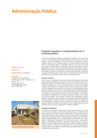 Humanas 47
Administração Pública	
Período: noturno
Vagas: 60
Integralização: 8 semestres
Unidade:
Faculdade de Ciências Aplicadas
R. Pedro Zaccaria, 1300 – Jd. Santa Luiza
Limeira – SP
www.fca.unicamp.br
coordgrad@fca.unicamp.br
Tel: (19) 3701.6704
Proposta inovadora e comprometida com o
interesse público
O curso de Administração Pública da Unicamp, ministrado no novo campus de
Limeira – a Faculdade de Ciências Aplicadas (FCA), forma profissionais com perfil
inovador, criativo, empreendedor e com competência para negociar e conciliar
interesses, administrar as instituições públicas e analisar aspectos fundamentais
da ação e do papel do Estado na sociedade. Trata-se de uma área de estudos
para a qual convergem saberes de diferentes áreas do conhecimento, incluindo
administração, economia, finanças, métodos quantitativos, ciência política, direito e
relações internacionais, o que possibilita compreender de modo amplo a dinâmica
da sociedade, a atuação do setor público e os processos de formulação, implantação
e avaliação de políticas públicas. Desse modo, o curso pretende contribuir de modo
significativo para a promoção do bem comum e do interesse público.
Estrutura curricular
O curso adota a interdisciplinaridade como principio metodológico fundamental.
Nesta perspectiva pedagógica, o processo de formação contempla três núcleos
distintos de disciplinas: I) o Núcleo Básico Geral Comum, que busca oferecer uma
formação humanística para criar um profissional capaz de lidar com as múltiplas
e rápidas transformações da realidade, consciente do seu papel social e apto a
intervir na sociedade para transformá-la de acordo com as necessidades do nosso
tempo; II) o Núcleo Comum da Área de Administração, que contempla disciplinas de
formação profissional orientadas para a resolução de problemas reais que emergem
no cotidiano das organizações, oferecendo conceitos, abordagens e ferramentas
que preparam os estudantes para a atuação profissional na área; e III) o Núcleo
de Formação Específica, que privilegia a discussão mais aprofundada de temas
relativos à administração do setor público e à formulação, implantação e avaliação
de políticas públicas. Também são oferecidas disciplinas eletivas com o objetivo de
dar oportunidade de o aluno intensificar o estudo em áreas do seu interesse. As
disciplinas relativas ao Trabalho de Conclusão de Curso e estágio possuem caráter
integrador entre a prática nas organizações e a reflexão acadêmica.
Atuação do profissional
O profissional formado em Administração Pública pela Unicamp será capaz
de atuar, de forma sistêmica, como administrador em todos os âmbitos da vida
social e econômica que dizem respeito à esfera pública. O campo de atuação do
administrador público é amplo, incluindo as diferentes estruturas do serviço público,
organizações não governamentais, fundações privadas e empresas que desenvolvem
ações de responsabilidade social, empresas privadas que interagem com o poder
público e organismos internacionais. Em todas essas esferas, o administrador
público está habilitado para elaborar programas de metas, gerenciar orçamento,
planejar e implantar programas sociais, elaborar e planejar processos de licitação
pública, promover o contato entre o poder público e as demais organizações da
sociedade, além de atuar diretamente elaboração e execução das políticas públicas,
potencializando seus benefícios.
Curso forma profissional com perfil inovado
 